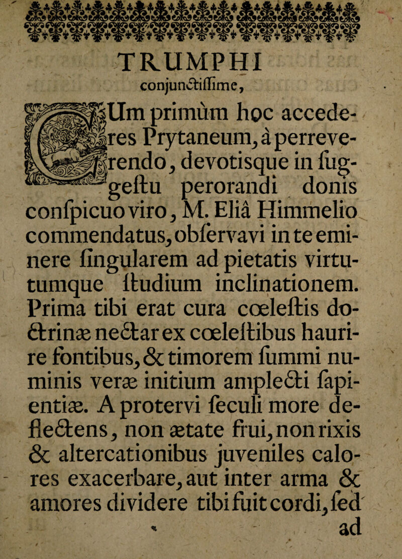 TRUMPHI conjunitiffime, allm primum hoc accede- - res Prytaneum, d perreve- rendo, devotisque in fug- . gellu perorandi donis confpicuoviro, M. Elia Himmelio commendatus, obfervavi in te emi¬ nere lingularem ad pietatis virtu¬ tumque ltudium inclinationem. Prima tibi erat cura coelellis do¬ ctrinas neClar ex coeleltibus hauri¬ re fontibus, & timorem fummi nu¬ minis veras initium ample Cti lapi¬ endas. A protervi feculi more de¬ be <5t ens, non astate frui, non rixis <3c altercationibus juveniles calo- - res exacerbare, aut inter arma & amores dividere tibi fuit cordi, led ad