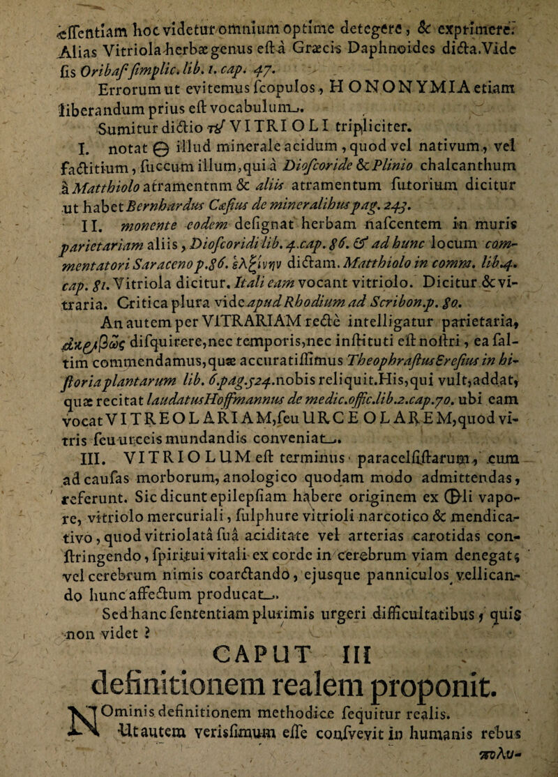 / ^fTentlam hoc videtur omnium optime detegere, & exprimere; Alias Vitrioladierbaegenus eft a Graecia Daphnoides di&a.Vide fis Onbafjtmphc> lib< i. cap. «jf/* Errorum ut evitemus feopulos, H O NON YMIA etiam 'liberandum prius eft vocabulum^. Sumiturdi&iot*/VITRIOLI tripliciter. I. notat © illud minerale acidum , quod vel nativum., vel fa&itium, fuccum illum,qui a Diofcoride & Plinio chaleanthum l^to^/W^atramentnm & aliis atramentum Tutorium dicitur ut habet Bcrnhardus Cccfius de mineralibuspag. 243. II. monente eodem delignat herbam nafcentem in muris parietariam aliis, Diofcoridi lib. 4.cap. $6. & ad hunc locum coni'- ment at ori Saraceno p.$6. sh^ivqv dicftam. Matthiolo in comm. lib »4, cap. ,?/. Vitriola dicitur. Itali eam vocant vitri olo. Dicitur <3c vi¬ traria. Critica plura vi ho. apud Rhodium ad Scribon.p. go. An autem per VITRARIAM rede intelligatur parietaria, difquirere,nec temporis,nec inlKtuti eftnoldri, ea fal- tim commendamus,quse accuratiffimus TheophraftusSrefiusinhi- floriaplantarum lib. 6.pag.p24-nobis reliquit.His,qui vult,addat, qua recitat laudatusHoffmannus de medic.ojfic.lib.2.cap.jo. ubi eam vocatVITREOLARIAM,feuURCE OLAREM,quodvi¬ tris Teu urceis mundandis conveniat^. III. VITRIOLUMeft terminus* paracel Hilarum, cum adcaufas morborum,anologico quodam modo admittendas, referunt. Sic dicunt epilepfiam habere originem ex ©di vapor- re, vkriolo mercuriali, fiilphure vitrioli narcotico & mendica- tivo, quodvitriolataTua aciditate vel arterias carotidas con- flringendo, fpiri.tui vitali-ex corde in cerebrum viam denegat^ vel cerebrum nimis coar&ando, ejusque panniculos^ vellican¬ do hunc affedum producat^. Sed hanc fententiam plurimis urgeri difficultatibus / quis non videt ? C CAPUT III definitionem realem proponit. Ominis definitionem methodice fequitur realis. ■Utautem verisfimum eiTe coufveyitin humanis rebus