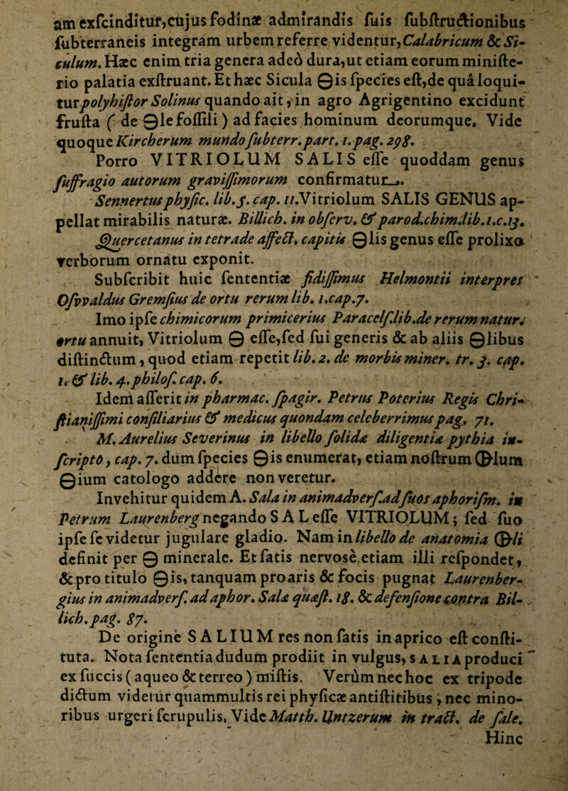 am exfcinditur,cujus fodinae admirandis fuis fubftru&ionibus fubterraneis integram urbein referre videntur,CaUbricttm &cSi¬ culum. Hacc enim tria genera adeo dura,ut etiam eorum minifte- rio palatia exftruant. Et haec Sicula ©isfpecieseft,dequaloqui- tutpolybiftor Solinus quando ait, in agro Agrigentino excidunt frufta ( de ©lefoflili) ad facies hominum deorumque. Vide quoque Kircherum mundofubterr.part. i.pag. 298. Porro VITRIOLUM SALIS elTe quoddam genus fuffragio autorum gravijfimorum confirmatur-,. Sennerttupbyfic. lib.y. cap. n.Vitriolum SALIS GENUS ap¬ pellat mirabilis naturae. Billicb.inobfcrv.&parod.cbim.lib.i.c.iy. Quyrcetanus in tetrade ajfett. capitis Qlis genus efle prolixa verborum ornatu exponit. Subfcribit huic fententiae fidijfimus Helmontii interpres ' Ofvvaldus Gremfius de ortu rerum lib. i.cap.j. Imo ipfe chimieorum primicerius Paracclf.lib.de rerum nature ortu annuit, Vitriolum Q effe,fed fui generis & ab aliis ©libus diftin&um, quod etiam repetit lib. 2. de morbis miner, tr.j. cap. 1. & lib. 4.philof. cap. 6. Idem a (Terit in pharmac. fpagir. Petrus Potorius Regis Chri- ftianijfimi confiliarius & medicus quondam celeberrimuspags 7/. M. Aurelius Severinus in libello folida diligentia pythia in- feriptoy cap. 7. dum fpecies Qis enumerat, etiam noftrum ©-Ium ©ium catologo addere non veretur. I n vehi tur qu i dem A. Sala in animadverfadfuos aphorifm. in Petrum Laurenberg negando SAL effe VITRIOLUM; fed fuo ipfe fe videtur jugulare gladio. Nam in libello de anatomia ©/* definit per © minerale. Et fatis nervose etiam illi refpondet, & pro titulo Qis, tanquam proaris & focis pugnat Laurenber- gius in animadverf. ad apbor. Sala quaft. 18. & defenfione contra Bil- licb.pag. 8y> De origine S A LIUM res non fatis in aprico eftconfti- tuta. Nota fententiadudum prodiit in vulgus, salia produci ~ ex fuccis(aqueo& terreo) rniftis. Verum nec hoc ex tripode di&um videtur quammultis rei phyficaeantiftitibus , nec mino¬ ribus urgeri fcrupulis, VideMattb. Untzerum in tratt. de fale. Hinc