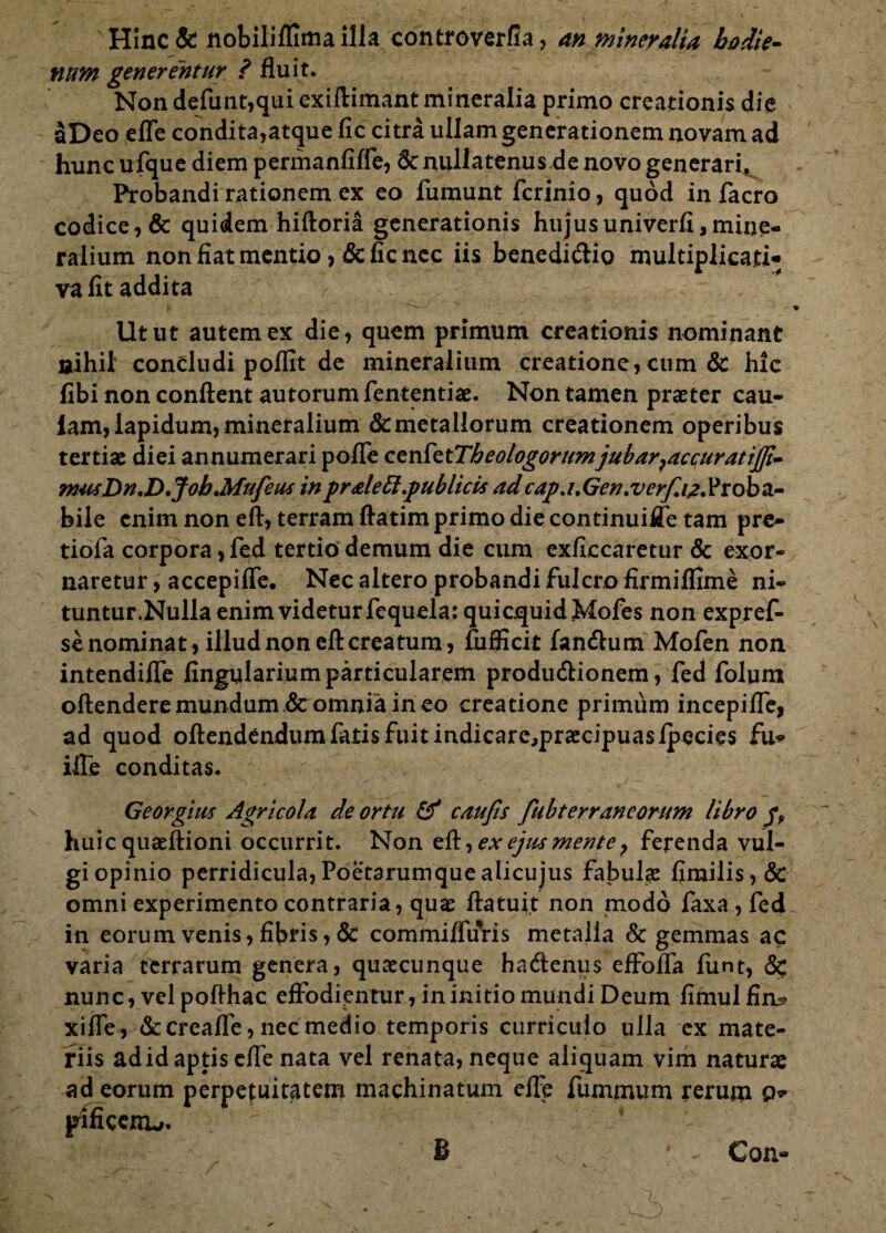 Hinc & nobiliflima illa controverfia, an mineralia hodie- fium generentur ? fluit. Non defunt,qui exiftimant mineralia primo creationis die aDeo efle condita,atque fic citra ullam generationem novam ad hunc ufque diem permanfifle, 6c nullatenus de novo generari, Probandi rationem ex eo fumunt fcrinio, quod in facro codice, & quidem hiftoria generationis hujus univerfi, mine¬ ralium non fiat mentio, 6c fic nec iis benedi&io multiplicati- vafit addita Utut autem ex die, quem primum creationis nominant nihil concludi polfit de mineralium creatione, cum & hic fibi non conflent autorum fententiae. Non tamen praeter cau- lam, lapidum, mineralium & metallorum creationem operibus tertiae diei annumerari pofle cenfetTh eo logorum jubar,accuratij]i~ musDn.D.Job.Mufeus in pr ale 61.publicis ad cap.i.Gen.verf.iz.Vxobz- bile enim non eft, terram flatim primo die continuiiJe tam pre- tiofa corpora ,fed tertio demum die cum exficcaretur & exor¬ naretur , accepifle. Nec altero probandi fulcro firmiflime ni- tuntur.Nulla enim videtur fequela: quicquidMofes non expref- se nominat, illud non eft creatum, fufficit fan&um Mofen non intendifle fingulariumparticularem prodiuftionem, fed folum oftenderemundum & omnia ineo creatione primum incepifle, ad quod oftendendum fatis fuit indicarc,praecipuaslpecies fu* ifte conditas. Georgius Agricola de ortu & caujls fubterrancorum libro huic quaeftioni occurrit. Non eft, ex ejus mente P ferenda vul¬ gi opinio perridicula,Poetarumquealicujus fabulae fimilis,& omni experimento contraria, quae ftatuit non modo faxa , fed in eorum venis, fibris, & commiffuris metalla & gemmas ac varia terrarum genera, quaecunque ha&enus effofla funt, & nunc, vel pofthac effodientur, in initio mundi Deum fimulfim? xifle, &creafle, nec medio temporis curriculo ulla ex mate¬ riis adid aptis efle nata vel renata, neque aliquam vim naturae ad eorum perpetuitatem machinatum efle fummum rerum Q* pificerrL;. B Con-