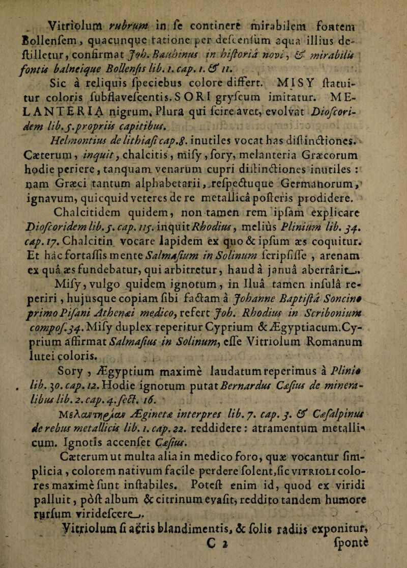 Vitriolum rubrum in fe continere mirabilem fontem Bollenlem, quacunque ratione per .defcenfum aqua illius de- flilletur, confirmat Joh.Bmhinus in.hifiorid novi, & mirabilis fontis balneique BoUenfts lib. /. cap. /. & //. Sic a reliquis fpecicbus colore differt. MISY llatui- tur coloris fubflavefcentis. S O RI gryfcura imitatur. ME- LANTERIA nigrum. Plura qui fcire avet, evolvat Diofcori- dem lib. y.propriis capitibus. Helmontius de lithiafi cap.g. inutiles vocat has diflin&iones. Caeterum, inquit, chalcitis, mify, fory, melanteria Graecorum hodie periere, tanquam venarum cupri diilin&iones inutiles : nam Graeci tantum alpbabetarii,.refpe6luque Germanorum,' ignavum, quicquid veteres de re metallica polleris prodidere. Chalcitidem quidem, non tamen rem ipfam explicare Diofcoridem lib.y. cap. uy. inquit Rhodius, melius Plinium lib. yy. cap. /7. Chalcitin vocare lapidem ex quo&ipfum aes coquitur. Et hacfortallis mtwtt Salmajium inSolinum fcripflfTe , arenam ex qua aesfundebatur, qui arbitretur, haud a janua aberrarit_,. Mify, vulgo quidem ignotum, in Ilua tamen infula re- periri, hujusque copiam libi fadlam a Jobanne Baptifld Soncino primo Pifani Athenai medico, refert Joh. Rhodius in Scribonium compof.34. Mify duplex reperitur Cyprium & Aigyptiacum.Cy¬ prium affirmat Salmafius in Solinum^t^t Vitriolum Romanum lutei coloris. : r Sory , Aegyptium maxime laudatumreperimus a Plinio , lib. ^0. cap. 12. Hodie ignotum put&\.Bernardus Cafius de minera¬ libus lib. 2. cap. q.feft. 16. 'M&kouiTYig/ouv Aginet £ interpres lib. 7. cap. y. & Csfalpinus de rebus metallicis lib. 1. cap. 22. reddidere; atramentum metalli^ cum. Ignotis accenfet Cxjius. Caeterum ut multa alia in medico foro, quae vocantur lim- plicia , colorem nativum facile perdere folent,fic vitriolicolo¬ res maximefunt inftabiles. PotcR enim id, quod ex viridi palluit, poli album &ci trinum eyalit, reddito tandem humore rgrfum viridefcere_>, ' Vitriolum fi agris blandimentis, & folis radiis exponitur, C i ^ fponte