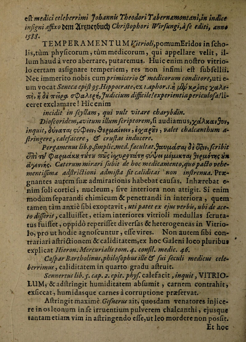 cfl medici celeberrimi J oh annis Theodori Tabernamontanlfin indice infigni affixo Cbriftophori Wirfungiydfe editi, anne i$88» TEMPERAMENTUM ^/‘mW^pomumEridos in fcho- lis^tum phyficorum, tum medicorum, qui appellare velit, il¬ lum haud a vero aberrare, putaremus. Huic enim noftro vitrio- locertam asfignare temperiem, res non infimi eft fubfellii. Nec immerito nobis cum primicerio & medicorum conditor e,uti e- um vocat Seneca epiftpy.Hippo erat e, ex i.aphor,i.% pStp Kg/ng x&Ae~ mj, % ii crQaheqri, Judicium difficilelexperientiapericulofalli- ceret exclamare! Hicenim ' incidit in fcyllam, qui vult vitare cbarybdin. Diofcoridem,avitum illum feriptoremfi audiamus^aAttetv^v» inquit, ivvctrcuj &gg(/,cdwv, i%a%Sv, valet chalcanthum a- firingere, calefacere , & cruflas inducere. Pergamenus lib.g.fimplic.med.Jacuitat.{JztvyLcitfcm SscJ?iVyJcribit cQi n/ (pa^fAAKS txtx 7n£>g }%v£<?TizTn gvxpa ^^liKrcuj Js^poTyg x* dyevvriQ* Caterum mirari fubit de hoc medicamento,quopaffo vehe- mentijjima adflriffioni admifla fit caliditas non inftrenua. Prae¬ gnantes autem fuse admirationis habebat caufas. Inhaerebat nimfoli cortici, nucleum, five interiora non attigit. Si enim modum feparandi chimicum & penetrandi in interiora , quem tamen tam anxie (ibi exoptavit, utipatet ex ejus verbis, ubi de ace- rW/^)v>,calluiflet, etiam interiores vitrioli medullas feruta- tus fuiflet, oppido reperifTet diverfas &heterogeneas in Vitrio- lo, pro ut hodie agnofeuntur, efle vires. Non autem fibi con- trariari aftri&ionem & caliditatem,ex hoc Galeni loco pluribus explicat Hieron, Mercurialis tom. q. confiL medie. q.6. Cafpar Bartholinus,philofophus ille & fui feculi medicus cele¬ berrimus, caliditatem in quarto gradu aflxuit. Sennertus lib.y. cap. 2. epit.phyfi calefacit, inquit, VITRIO- LUM) &adftringit humiditatem abfumit, carnem contrahit, exflccat, humidasque carnes a corruptione pratfervat.- Aftringit maxime.ait, quosdam venatores injice¬ re inosleonum in fe irruentium pulverem chalcanthi, ejusque tantam etiam vim in aftringendo efle,ut leo mordere non posfit. ' Et hoc