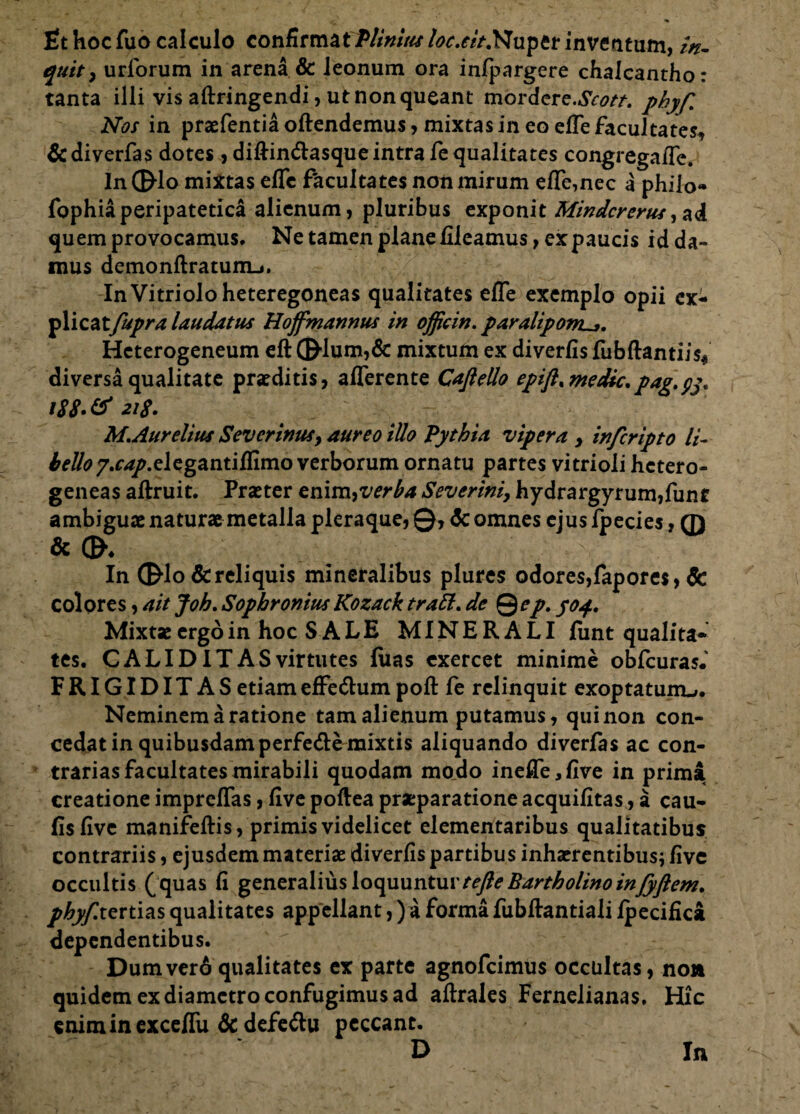 fit hoc fuo calculo confirmatPlinius loc.eit.Nuptt inventum, /V quit, urforum in arena & leonum ora infpargere chalcantho: tanta illi vis aftringendi, ut non queant mordere.^r/. phyf Nos in praefentia oftendemus, mixtas in eo efle facultates, &diverfas dotes, diftin&asque intra fe qualitates congregaflc. In 0-lo mixtas efle facultates non mirum efle,nec a philo- fophiaperipatetica alienum, pluribus exponit Mindcrerus,ad quem provocamus. Ne tamen plane flleamus, ex paucis id da¬ mus demonftratum-.. InVitrioloheteregoneas qualitates efle exemplo opii ex- plicat fupra laudatus Hojfmannus in officin. paralipom^. Hcterogeneum eft ©■lum,& mixtum ex diverfis fubftantijV diversa qualitate praeditis, afferente Caflello epift.medie, pag.yy. i88»& 218. M. Aurelius Severinusy aureo iUo Pythia vipera , infcripto li- £e#07.r^/.elegantiflimo verborum ornatu partes vitrioli hctero- geneas aftruit. Praeter tmm^verha Severim, hydrargyrum,funt ambiguae naturae metalla pleraque, ©, <Sc omnes ejus fpecies, ® & In ©Io Screliquis mineralibus plures odores,fapores, & colores, ait Joh. Sophronius Kozack trahi, de Qep. yof. Mixtse ergo in hoc SALE MINERALI funt qualita¬ tes. C ALI D IT AS virtutes luas exercet minime obfcuras.' FRIGIDITAS etiam effe&um poft fe relinquit exoptatum-». Neminem a ratione tam alienum putamus, qui non con¬ cedat in quibusdam perfede mixtis aliquando diverfas ac con¬ trarias facultates mirabili quodam modo inefle,five in prima creatione impreflas, five poftea praeparatione acquifitas, a cau- fisflve manifeftis, primis videlicet elementaribus qualitatibus contrariis, ejusdem materiae diverfis partibus inhaerentibus* five occultis (quas fi generalius loquuntur tefte Bartholino inJyftem. phyf.itrtias qualitates appellant,) a forma fubflantiali fpecifica dependentibus. Dumverd qualitates ex parte agnofeimus occultas, no» quidem ex diametro confugimus ad aftrales Fernelianas, Hic eniminexceflii & defe&u peccant. D In