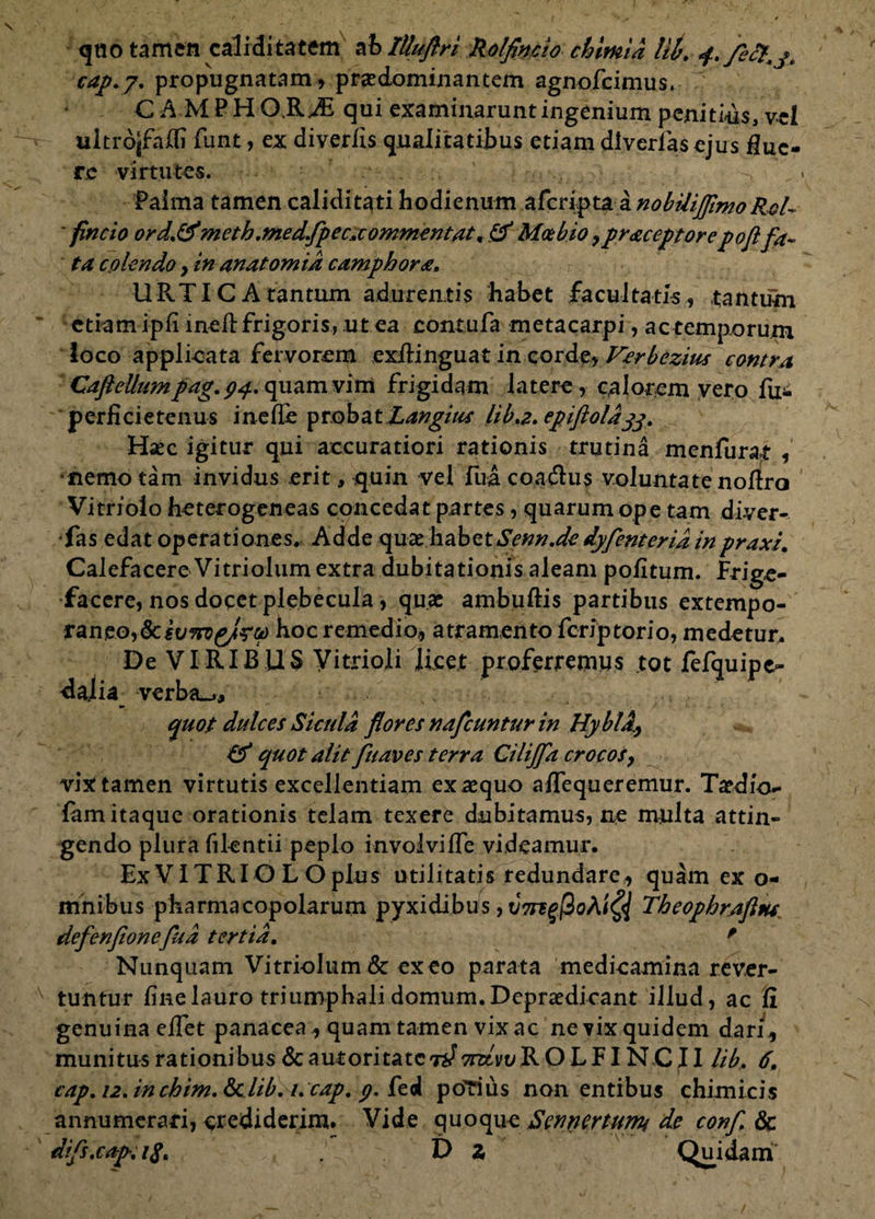 <5no tamen caliditatem ahlUuftri Rolfincio chlmia Ut. f./efcj. cap.y. propugnatam, prsedominantem agnofcimus. CA MPHQRAS qui examinarunt ingenium penitius, vel ultrojfalfi funt, ex diverfis qualitatibus etiam diverias ejus flue¬ re virtutes. Palma tamen caliditati hodienum aferipta a nobilijjlmoRol¬ fincio ord.&meth.medfpec*commentat, & Motbio ^praceptorepofl fa¬ ta colendo, in anatomid camphora. URTICA tantum adurentis habet facultatis, tantum etiam ipfi inefl: frigoris, ut ea contufa metacarpi, actemporurn loco applicata fervorem exftinguat in corde, Vcrbezius contra CafteUum pag. 94. quam vim frigidam latere, calorem y ero fui perficietenus inefTe probat Langius lib.z.epifloldgg. Haec igitur qui accuratiori rationis trutina menfurat , •nemo tam invidus erit, quin vel Ilia coadtus voluntate noflra Vitriolo heterogeneas concedat partes, quarum ope tam diver- fas edat operationes. Adde quae habetSenn.dc dyfenterid inpraxi. Calefacere Vitriolum extra dubitationis aleam pofltum. Frige- faccre, nos docet plebecula, quae ambuftis partibus extempo- raneo,&iu^g/-r4> hoc remedio, atramento feriptorio, medetur. De VIRIBUS Vitrioli licet proferremus tot fefquipc- dajia verba_j, quot dulces Sicula flores nafcuntur in HyblA} quot aiit fuaves terra Cilijfa crocos, vix tamen virtutis excellentiam exaequo a/Tequeremur. Taedio- famitaque orationis telam texere dubitamus, ne multa attin¬ gendo plura filentii peplo involvi fle videamur. Ex VITRI O L O plus utilitatis redundare, quam ex o- mhibus pharmacopolarum pyxidibus, vTrtgftoMQ Theophrafttu defenfionefua tertia. * Nunquam Vitriolum & exeo parata medicamina rever¬ tuntur fine lauro triumphali domum. Depraedieant illud, ac Ii genuina effet panacea , quam tamen vix ac ne vix quidem dari, munitusrationibus&auioritatCTj/TOvuROLFINCII lib. 6. cap.i2.inchim.dclib.t.cap.p.{t^ poTius non entibus chimicis annumerari, crediderim. Vide quoque Sennertumi de confli difs.cap.18. D 2 Qui dani