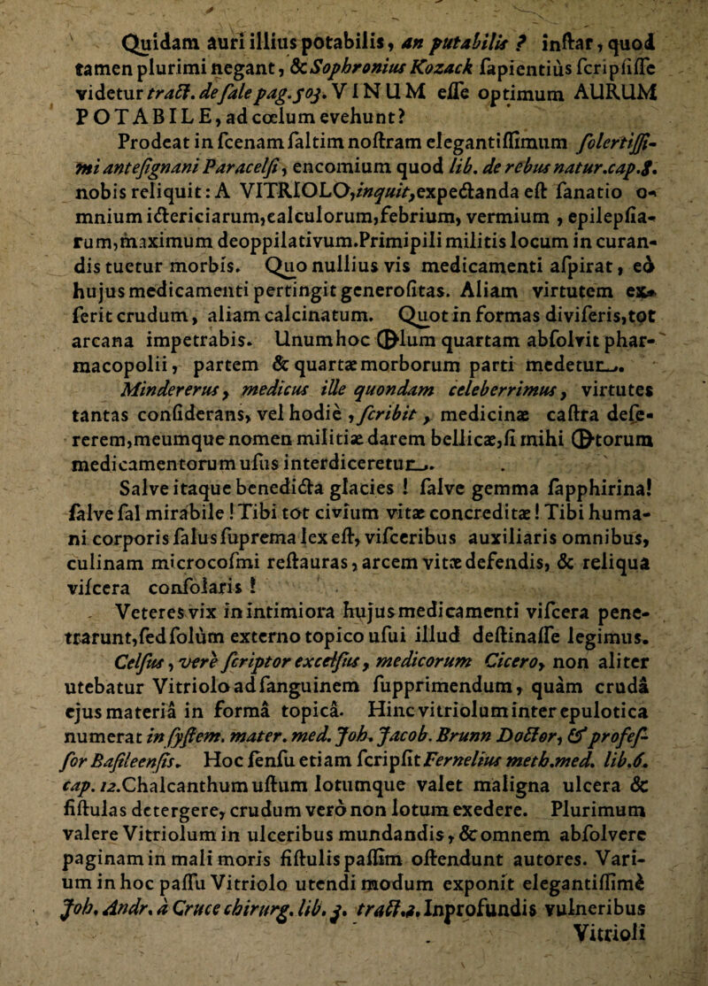 Quidam auri illiuspotabilis, an putabilis ? inftar,quod tamen plurimi negant, fcSophrornus Kozack fapientius fcripfifle videtur trabi, defalepug.yoj, VINUM efle optimum AURUM POTABILE, ad coelum evehunt? Prodeat in fcenamfaltim noftram elegantiffimtim folertijfi- rni antefignani Paracelfi, encomium quod lib, de rebus natur.cap.$, nobis reliquit: A VITRIOLO,/#^///V>expe&anda eft fanatio o* mniumi&ericiarum,calculorum,febrium, vermium , epilepfia- rum,maximum deoppiiativum.Primipiii militis locum in curan¬ dis tuetur morbis» Que> nullius vis medicamenti afpirat, ed hujus medicamenti pertingit generofitas. Aliam virtutem ex» ferit crudum, aliam calcinatum. Quotin formas diviferis,tot arcana impetrabis. Unum hoc ©lum quartam abfolrit phar- macopolii, partem & quartae morborum parti medetur^,. Mindererus y medicus iUe quondam celeberrimus, virtutes tantas confiderans, vel hodie , fcribit, medicinae caftra defe- rerem,meumque nomen militiae darem bellicae,II mihi ©-torum medicamentorum ufus interdiceretur^. Salve itaque benedida glacies ! falve gemma fapphirina! falve fal mirabile! Tibi tot civium vitat concreditae! Tibi huma¬ ni corporis falusfuprema lexeft, vifceribus auxiliaris omnibus, culinam microcofmi reftauras, arcem vitee defendis, & reliqua vilcera confolaris ? Veteres vix in Intimiora hujusmedicamenti vifcera pene¬ trarunt, fedfolum externo topicoufui illud deftinalfe legimus, Celfus, vere feriptorexceiftis, medicorum Cicero, non aliter utebatur Vitrioloadfanguinem fupprimendum, quam cruda ejus materia in forma topica. Hinc vitriolum inter epulotica numerat in fyfiem. mater, med, Joh, Jacob. Brunn Doffor, &profef for Bafileenfis, Hoc lenfii etiam feripfitFernelius metb.med. lib,6+ cap. /2.Chalcanthumufhim lotumque valet maligna ulcera & fiftulas detergere, crudum vero non lotumexedere. Plurimum valere Vitriolum in ulceribus mundandis, & omnem abfolverc paginamin mali moris fiftulis paflim oflendunt autores. Vari¬ um in hoc paffu Vitriolo utendi modum exponit elegantiffim£ Joh, Andr, a Cruce chirurg, lib. j, trabi,?, Inprofundis vulneribus Vitrioli