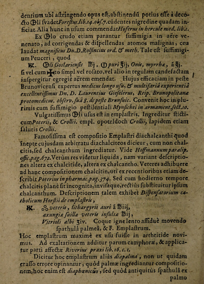 dentium ubi aftringendo ©pus eft/abftinendu potius e/Te adeco- $ o 01i £va.dQtForefius.lib.i^..oify.cudentQS nigredine quadam in¬ ficiat. Alia hunc in ufum comme ndatHbfer tis in h er cule med, liba* Ex ©Io crudo etiam parantur fuffimigia, in aere ve¬ nenato , ad corrigendas & dilpellendas atomos malignas, ceu laudat magnificus Dn.D.Rolfincim ord. i'f meth. Tale eft fiiffimigi- umPeuceri , quod I©// Goslarienfis 115 j, © puri fij, 0nis3 myrrha, afj. fi vel cum ^to fimpl.vei rofato,veI alio in tegulam candefadam infpergitdr egregie aerem emendat. Hujus efficaciam in pefte Brunovicenfi expertus medicus longo ufu, & multifaria experientia excellentijfimus Dn. D. Laurentius Giefelerus-, Reip. Brunopolitana protomedicus. obfcrv.fua g. de pefte Brunfuic. Convenit hoc in plu- fimis cum fuffimigio peftilentiali Mynfichti in armamcntfeblao. Vuigatiffimus ©Ii ufus eftin emplaftris. Ingreditur fti&i- cum Poterii, & Crollii. empl. opoteldoch CroJUf Iapidem etiam falutis Crollii. Famofiflima eft compofitio Emplaftri diachalcanthi quod Snepte cujusdam arbitratu diachalciteos dicitur, cum non chal¬ citis, fed chalcanthum ingrediatur. Vide Hojfmannumparalip.. oJficpag.6yzNet\xm res videtur liquida, nam variant deferiptio- nes altera ex chalcitide, altera ex chalcantho. Veteres adhibuere ad hanc compofitionem chalcitin,uti exrecentioribus etiam de¬ fer ibit Poteritis inpharmacpdg.374. Sed cum hodierno tempore chalcitis plane fit incognita,invifaque,re(ftiiis fubftituituripfum chalcanthum. Defcriptioncm talem exhibet Dijpenfatorium ca¬ tholicum Horfiii de emplaftris > **. o°o veteris, lithargyrii auri affiiij, axungiaftuilla veteris infulsa tfcij , F/trioli albi 5iv. Coque igne lento affidue movendo fp at hui a palmea, &F. Emplaftrum. Hoc emplaftrum maxime ex ufu fuifle in arthritide novi¬ mus. Ad exaltationem additur parum camphorae, & applica¬ tur parti affe&ae Riveritis praxi lib, 16. c. 1, Dicitur‘hoc emplaftrum alias diapalma 9 non ut quidam craftb errore opinantur, quod palmae ingrediantur compofitio- fiem^hoc enim eft diaphoeniciv > fcd quod antiquitus fpathula ex . ' -Vi \ palmo