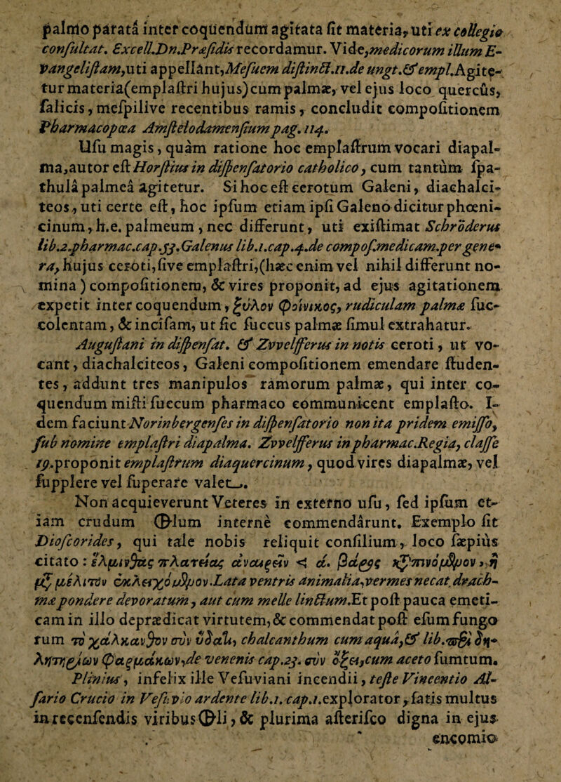 palmo parata inter coquendam agitata fit materia? uti ex collegio confultat. £xcelLDn.Pr<efedis recordamur. Vide?medicorum illum E- Vangeliftamymi appeIlantyAfe/uem diftinft.n.de ungt.Cf empihgits* turmateria(emplafi:ri hujus) cum palmae, vel ejus loco quercus? falicis, mefpilive recentibus ramis, concludit eompofitionem Pbormacopcea Amftelodamenfium pag. nq.. Ufii magis, quam ratione hoc emplaffrum vocari diapal- majautor tl^Horftius in diftenfatorio catholico y cum tantum fpa- thulapalmea agitetur. Si hoc efi: cerotum Galeni? diachalci- teos., uti certe efi:, hoc ipfum etiamipfiGalenodiciturphceni- cinum, h.e. palmeum , nec differunt, uti exiflimat Schroderus lib.2.ph ar mac.cap.tf.Galen us lib.i.c ap.q-.de compof.me dicamp er gene* ra, hujus cerotijfive emplaftri,(haec enim vel nihil differunt no¬ mina ) eompofitionem, 6c vires proponit, ad ejus agitationem /expetit inter coquendum r£vAov <poivt>to$y rudiculam palma fuc- colcntam, &incifam, ut fic fuccus palmae fimul extrahatur. Auguftani in difpenfat. (f Zvvelfferus in notis ceroti, uf vo¬ cant ? diachalciteos, Galeni eompofitionem emendare firuden- tes, addunt tres manipulos ramorum palmae, qui inter co¬ quendum mifli fueeum pharmaco communicent emplafto. I- dem faciunt Norinbergenfes in diftenfatorio non ita pridem emijfoy fub nomine emplaftri diap alma. Zvveljferus inpharmac.Regiay clajfe tp.ptopoviitemplaftrum diaquercinum ? quod vires diapalmae, vel fupplere vel fuperare valet.,. Non acquieverunt Veteres in externo ufu, fed ipfiim et¬ iam crudum ©-Ium interne commendarunt. Exemplo fit Diofcorides y qui tale nobis reliquit confilium,- loco faepius citato : •KXaxva; ctvcu^ftv < ct. fidgps K^7nvo(ftipov > ri $[teAiTdv cocam^ojjS/jov.Lata ventris animalia^vermesnecatdrach¬ ma pondere devoratum ? aut cum meile linftum.Et pofi pauca emeti- camin illo deprasdicat virtutem,& commendat pofi: efumfungo fum to %ctA.Kccvtyvv ovv v$cth) chalcanthum cum aquay& Hb.'ssSi itf* XtjTtigjim (pagftctii&Vide venenis cap.23. evv o^cijcum aceto fum tum. Plinius, infelix ille Vefuviani incendii, tefte Vineentio Ad- fario Crucio in Vefuvio ardente //£.7. ^./.explorator flatis multus inreccnfendis viribusCEHi > & plurima afterifco digna in eju$< encomio