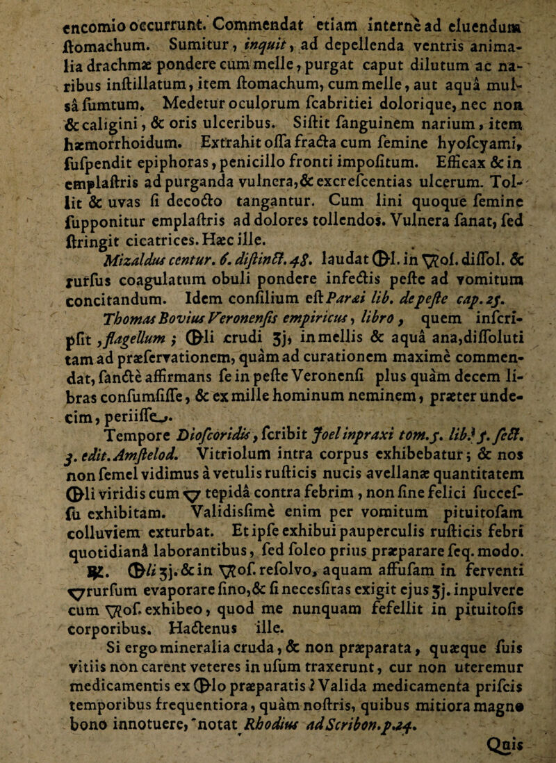 encomio occurrunt. Commendat etiam interne ad eluendum ftomachum. Sumitur , inquit y ad depellenda ventris anima¬ lia drachmae pondere cum meile, purgat caput dilutum ac na*- ribus inftillatum, item ftomachum, cum meile, aut aqua muf- safumtum. Medetur oculorum fcabritiei dolorique, nec non & caligini, & oris ulceribus. Siftit fanguinem narium, item haemorrhoidum. Extrahit offafrada cum femine hyofcyami, fufpendit epiphoras, penicillo fronti impolitum. Efficax & in cmplaftris ad purganda vulnera, &excrefcentias ulcerum. Tol- ' iit & uvas li decodo tangantur. Cum lini quoque femine fupponitur emplaftris ad dolores tollendos. Vulnera fanat, fed ftringit cicatrices. Haec ille. Mizaldus ccntur. 6diftintt.48. laudat ©-1. in ^of. diflol. 6c jurfus coagulatum obuli pondere infedis peftc ad vomitum concitandum. Idem confilium eftPar<ei lib. depefte cap,2p. Tbomas Bovius Veronenfis empiricus, libro y quem inferi- pfit, flagellum ; ®li crudi 3j* in mellis & aqua ana,dilfoluti tam ad praefervationem, quam ad curationem maxime commen¬ dat, fande affirmans fe in pefte Veronenfi plus quam decem li¬ bras confumfifTe, & ex mille hominum neminem, praeter unde¬ cim, periiffo* Tempore Diofcoridis > fer ibit foel inpraxi tom.y. lib)p,feft, edit,Antftelod. Vitriolum intra corpus exhibebatur; & nos non femel vidimus a vetulis rufticis nucis avellanae quantitatem GHi viridis cum ^ tepida contra febrim, non fine felici fuccef- fu exhibitam. Validisfimc enim per vomitum pituitofam colluviem exturbat. Et ipfe exhibui pauperculis rufticis febri quotidiani laborantibus, fed foleo prius praeparare feq. modo. 53. & irx \ftof. refolvo, aquam affufam in ferventi ^rurfum evaporarefino,& fi necesfitas exigit ejus5j.inpulvere cum ^of. exhibeo, quod me nunquam fefellit in pituitofis corporibus. Hadenus ille. Si ergo mineralia cruda, & non praeparata, quaeque fuis vitiis non carent veteres in ufiim traxerunt, cur non uteremur medicamentis ex CEMo praeparatis 2 Valida medicamenta prifeis temporibus frequentiora, quam noftris, quibus mitiora magno bono innotuere, 'notat Rhodius ndScribon.p.24. Quis