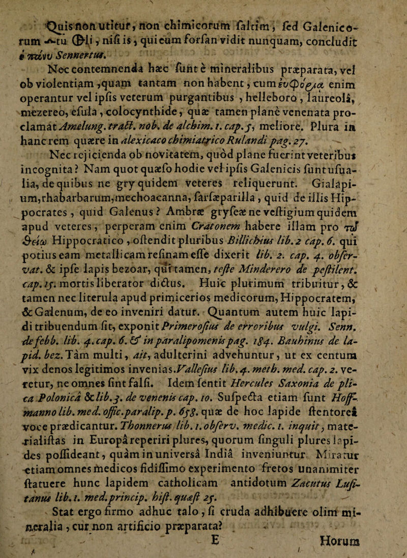 Quis non utituf, non chimicorum faJcim, fcd Galenico- rum •'Miu ©-li > nifi is, quietam forfan vidit nunquam, concludit # 7rdw Sennertus. Ne-c contemnenda haec funt e mineralibus praeparata, vel ob violentiam ,quam tantam non habent, cum evtpog/a, enim operantur vel ipfis veterum purgantibus , helleboro, laureoi$, mezereo, efula, colocynthide, quae tamen plane venenata pro¬ clamat Amelung. trabi. nob. de alcbim. i. cap.p, meliore. Plura ia hanc rem quaere in alexicaco chimiatrico Rulandi pag. 27. Nec rejicienda ob novitatem, quod plane fuerint veteribu* incognita? Nam quotquaefohodie vel ipfis Galenicis funtufua- lia, de quibus ne gry quidem veteres reliquerunt. Gialapi- um,rhabarbarum,mechoacanna, farfaepariila , quid de illis Hip¬ pocrates , quid Galenus? Ambrae gryleaeneveitigiumquidem apud veteres, perperam enim Cratonem habere illam pro tz! &etoo Hippocratico , odiendit pluribus Billichius lib.2 cap, 6. qui potius eam metallicam relinam effe dixerit lib, 2. cap, 4. obfer- vat, & ipfe lapis bezoar, qui'tamen, tcfte Min der ero de pefiilent. cap. 15. mortis liberator di&us. Huic plurimum tribuitur, & tamen nec literula apud primicerios medicorum, Hippocratem, & Galenum, de eo inveniri datur. Quantum autem huic lapi¬ di tribuendum fit, exponitPrimeroJius de erroribus vulgi. Senn, defebb. lib. 4. cap. 6. & in paralipomenis pag. 1S4. Bauhinus dc la- pid. te.Tarn multi, ait, adulterini advehuntur, ut ex Centura vix denos legitimos invenias.Vallejius lib. 4. metb. med. cap. 2. ve¬ retur, ne omnes fint falli. Idemfentit Hercules Saxonia de pii- ca Polonicd 8clib.j. de venenis cap. 10. Sulpe&a etiam liint Hoff-. manno lib. me d.offic.paralip.p. SpS.tspxit de hoc lapide ftentoret voce praedicantur. Thonnerus lib. i.obferv. medie. 1. inquit, mate- 4-iaiidias in Europarepeririplures, quorum finguli plureslapi- des polfideant, quam in universa India inveniuntur Miratur ^etiam omnes medicos fidiilimo experimento fretos unanimiter ftatuere hunc lapidem catholicam antidotum Zacutus Lufi- tanus lib. /. med.princip. hijl. quafl 2f. ^ Stat ergo firmo adhuc talo, fi cruda adhibuere olim mi¬ neralia , cur non artificio praeparata? . ~ v E Horum 4. 1.