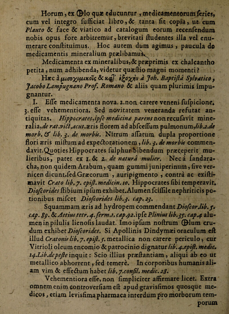 Horum, ex ©lo quae educuntur , medicamentorum feries, cum vel integro fufficiat libro,& tanta fit copia, ut cum Plauto 8c face & viatico ad catalogum eorum recenfendum nobis opus fore arbitremur, brevitati ftudentes iJla vel enu¬ merare conftituimus. Hoc autem dum agimus, paucula de medicamentis mineralium praelibamu^ Medicamenta ex mineralibus,&praeprimi$ ex chalcantho petita , num adhibenda, videtur quaeftio magni momenti ? Haec & yMcnxuiixoiq dcnql’ ifcofflv a Joh. B apti fla Sylvatico } Jacobo Lampugnano Prof. Romano & aliis quam plurimis impu¬ gnantur. I. Efle medicamenta nova. 2,non carere veneni fufpicione* 3. efle vehementiora. Sed novitatem veneranda refutat an¬ tiquitas. Hippocratesiipfe medicina parens nonrccufavit mine¬ ralia,^? rat.viLl.acut.aeris florem ad abfceflum pulmonum,lib.2.de morb.tf lib. 3. de morbis. Nitrum aflatum dupla proportione flori seris miftum ad expe&orationem, lib. 3. de morbis commen¬ davit.Quoties Hippocrates fulphur bibendum praeceperit mu¬ lieribus, patet ex 1. & 2. de natura mulier. Neca fandara- cha, non quidem Arabum, quam gummi j uniperinum, five ver- nicen dicunt,fed Graecorum , auripigmento , contra ac exifti- mavit Crato lib. 7. epift.medicin.io. Hippocrates fibi temperavit* Diofcorides ftibium ipfum exhibet.Alumen fciffilenephriticis po¬ tionibus mifcet Diofiorides lib.3. cap. 23. Squammam aeris ad hydropem commendant Diofiordib.f. cap. 89. Sc Aetius tetr. 4.ferm.t. cap.92.iytt Plinius lib.37. cap.4 alu¬ men in pilulis lienofis laudat. Imo ipfum noftrum ©lum cru¬ dum exhibetDioficorides. Si Apollinis Dindymaei oraculum efl illud Cratonislib.7.epift.y.metallica non carere periculo, cur Vitrioli oleum encomio & patrocinio dignatur lib. 4.epift. medie. 14.Lib.depefie inquit: Scio illius praeftantiam , aliqui ab eo ut metallico abhorrent, fed temere. In corporibus humanis ali¬ am vim & efFe&um habet lib.7.confil. medie. 28. Vehementiora efle, non fimpliciter affirmare licet. Extra omnem enim controverfiam efl: apud gravisfimos quosque me¬ dicos , etiam levisfima pharmaca interdum pro morborum tem- *: porum