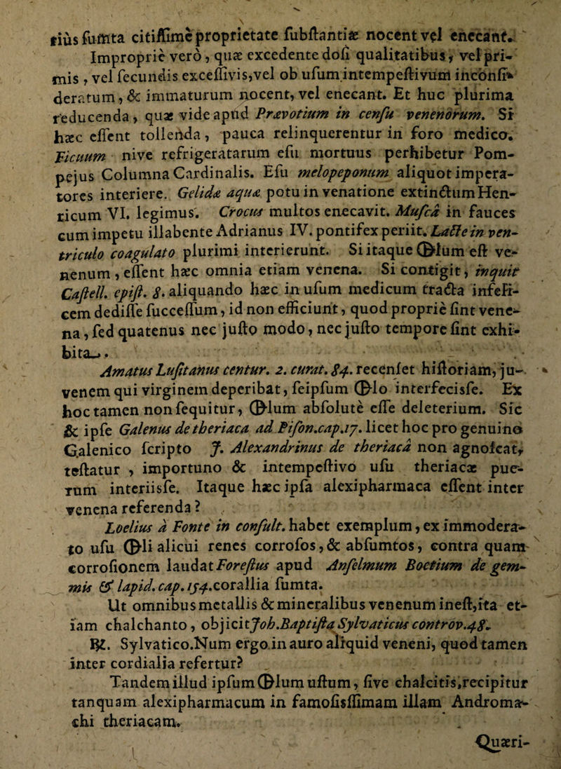 tiusfumta citiffimc proprietate fubftantiae nocent vel enecant. Improprie vero, quae excedente dofi qualitatibus, vel pri¬ mis 7 vel fecundis exceffivis,vel ob ufum intempeflivum ineonfi* deratum,&: immaturum nocent, vel enecant. Et huc plurima reducenda, quas videaptid Pravotium in cenfu venenorum. Si hxc cffent tollenda, pauca relinquerentur in foro medico. Ficuum nive refrigeratarum efu mortuus perhibetur Pom¬ pejus Columna Cardinalis. Efu melopeponum aliquot impera¬ tores interiere. Gelida aqua potu in venatione extin&umHen- ricum VI. legimus. Crocus multos enecavit. Mufcd in fauces cum impetu illabente Adrianus IV. pontifex periit. Lattein ven¬ triculo coagulato plurimi interierunt. Si itaque ©dum eft ve¬ nenum , efient hac omnia etiam venena. Si contigit, inquit CafielL epifi. S. aliquando hasc in ufum medicum tra&a infefr- cem dediffe fucceffum, id non efficiunt, quod proprie fint vene^ na, fed quatenus nec jufto modo, nec jufto tempore fint exhi¬ bita^ . — AmatusLufitanus ccntur. 2. curat. 84. recenlet hiftoriam, ju¬ venem qui virginem deperibat, feipfum ©do interfecisfe. Ex hoc tamen non fequitur, ©lum abfolute eife deleterium. Sic & ipfe Galenus de tberiaca ad Pifon.cap.iy. licet hoc pro genuino Galenico feripto J. Alexandrinus de theriacd non agnofeat, teftatur , importuno & intempeftivo ufu theriacae pue^- rum interiisfe. Itaque haec ipfa alexipharmaca eflent inter venena referenda? Loelius d Fonte in confult. habet exemplum, ex immodera¬ to ufu ©li alicui renes corrofos,& abfumtos, contra quam corrofionem laudatForeftus apud Anfelmum Boetium de gem¬ mis & lapid. cap, /p^.corallia fumta. Ut omnibus metallis & mineralibus venenum ineft,ita et¬ iam chalchanto, objicitJoh.BaptiftaSylvaticuscontrov.48. m. Sylvatico.Num ergo in auro aliquid veneni, quod tamen inter cordialia refertur? Tandem illud ipfum©lumufhim, five chalcitis,recipitur tanquam alexipharmacum in famofisffimam illam Androma- chi th er ia eam. ,