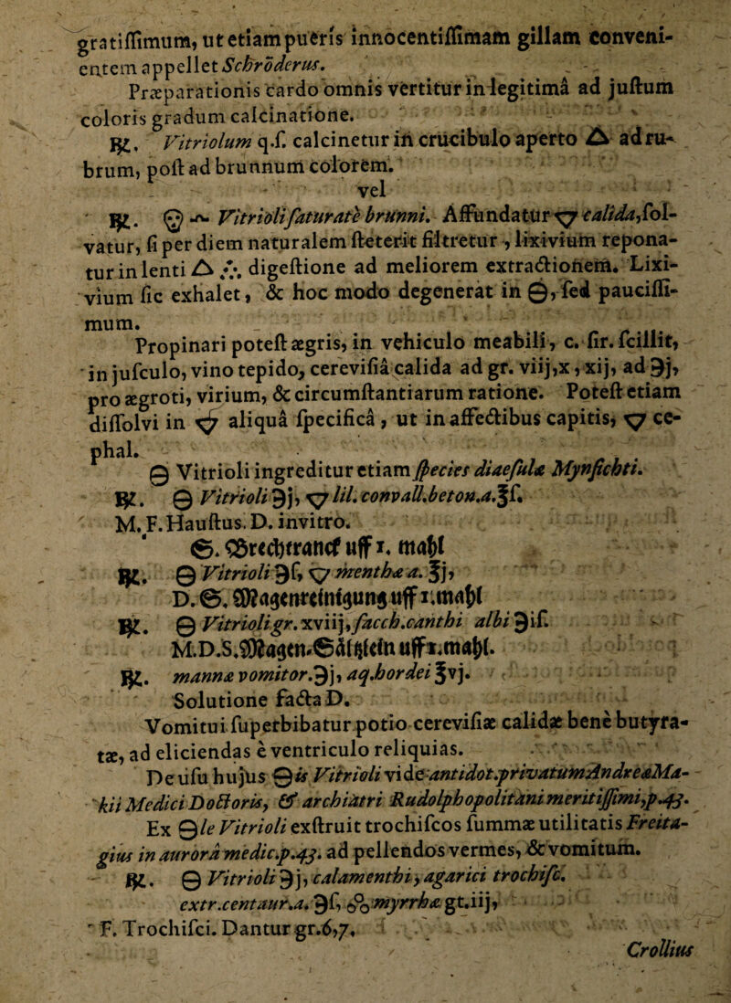 gratiffimum, ut etiam pueris innocentiffimam gillam Conveni¬ entem appellet ScFrdderu*. Praeparationis cardoomnis vertitur indegitima ad juftum coloris gradum calcinatione. j£, Vitriolum q.f. calcinetur ih crucibulo aperto A ad ru¬ brum, poft ad brunnum colorem. ■ vel fy. Vitrioli fatur at e brunnu Affundatur xj calidafol- vatur, fi per diem naturalem fteterit fiitretiir , lixivium repona¬ tur in lenti A digeftione ad meliorem extra&ionem. Lixi¬ vium fic exhalet, & hoc modo degenerat in 0,fed pauciflt- mum. _ * . Propinari potefl: aegris, in vehiculo meabili , c. fir. lcillit, in jufculo, vino tepido, cerevifia calida ad gr. viij,x, xij, ad 9j, pro segroti, virium, & circumflandarum ratione. Poteft etiam diffolvi in ^ aliqua fpecifica , ut in affe&ibus capitis, x? ce- 0 Vitrioli ingreditur etiam Jpecies diaefula Mynpchti. 0 Vitrioli9j, xy lil convall.beton.a. ' M.F.Hauftus.D.invitro. ©. <»r<d)tran<f uff x* m4l jfr, 0 Vitrioli 9f, xy mentha a. , D. ©. SKaaem*tat$uns uff Lmafjt 0 Vitrioli gr.w\\), fac ch.canthi albi^it manna vomitor,9j, aq.hordei^y Solutione fa<flaD. Vomitui fuperbibatur potio cerevifiae calidae bene butyra- tse, ad eliciendas e ventriculo reliquias. D e lifu h u jus 0 is Vitrioli vi antidot.privatum Andre aMa- 'kii Medici Dottoris, & archiatri Rudolphopolitanimeritiffimi# Ex Qle Vitrioli exftruit trochifcos fummae utilitatis Freita- gitcs in aurora me dicp.ad pellendos vermes, dc vomitum, jfe. 0 Vitrioli 9 j, calamenthiy agar ici trochifc. extr.centaur,a* 0f, ©q myrrha g t. i i j, r F. Trochifci. Dantur gr.d,7, \ ' V CroUius