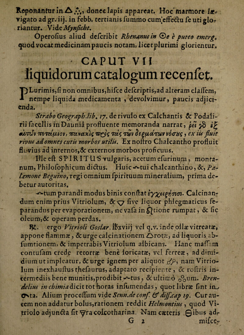 Reponantur in donec lapis appareat. Hoc marmore i*- vigato ad gr. iij, in febb. tertianis fummo cum’efFe&u fe uti glo-? ri-antur. VidzMynficht* Operofius aliud deferibit Rhenanus in ©* e puteo emerg„ quod vocat medicinam paucis notam, licet plurimi giorientur, CAPUT VII 4 liquidorum catalogum recenfet. PLurimis,fi non omnibus,hifce defcriptis,ad alteram claflem, nempe liquida medicamenta /devolvimur, paucis adjici¬ enda. « Strabo Geograph.lib. /7. de rivulo ex Calchantis & Podali¬ rii (a cellis in Daunia profluente memoranda narrat, ^7 s% torniv 7roTUfJA0v, 7rztvctx)g ruq tz?v os^cLt&v vccxq, ex iis fluit rivus ad omnes cutis morbos utilis. Ex noflro Chalcantho profluit fluvius ad internos,& externos morbos proficuus. ille eft SPIR IT 11*8 vulgaris, acetum efurinum , monta¬ num, Philofophicum di<flus. Huic-^-tui chalcanthino, &, Pa~ larmone BegurnoyXtgi omnium Ipirituum mineralium, prima de¬ betur autoritas. -^tum parandi modus binis conflat iy%agtj<7i(n> Calcinan- dum enim prius Vitriolum, &<y7 five liquor phlegmaticus fe- parandus per evaporationem, ne vafa in £}tione rumpat, & fic oleum,& operam perdas. ergo Vitrioli Goslar. ffecviij ve! q*v. inde pilae vi treatae, appone flammee, &urge calcinationem i/rotre, ad liquoris ab- fumtionem, & impetrabis Vitriolum albicans. Hanc maflam contufam crede retortae bene loricatae, vel ferreae, ad dimi¬ dium utimpleatur, & urge ignemper aliquot </p, nam Vitrio¬ lum inexhauftusthefaurus,adaptato recipiente, £c roflris in¬ termediis bene munitis, prodibit /'-tus, Sc ultimo 0°0um. Bren- delius in chimiadicit tot horas infumendas , quot librae fint itu Csta. Alium procefllim vide Scnn.de confl & dijflcap ip. Cur au¬ tem non addatur bolus,rationem reddit Helmontius •> quod Vi- triolo adjun&a fit yracoleotharina. Namcatteris ©ibus ad-