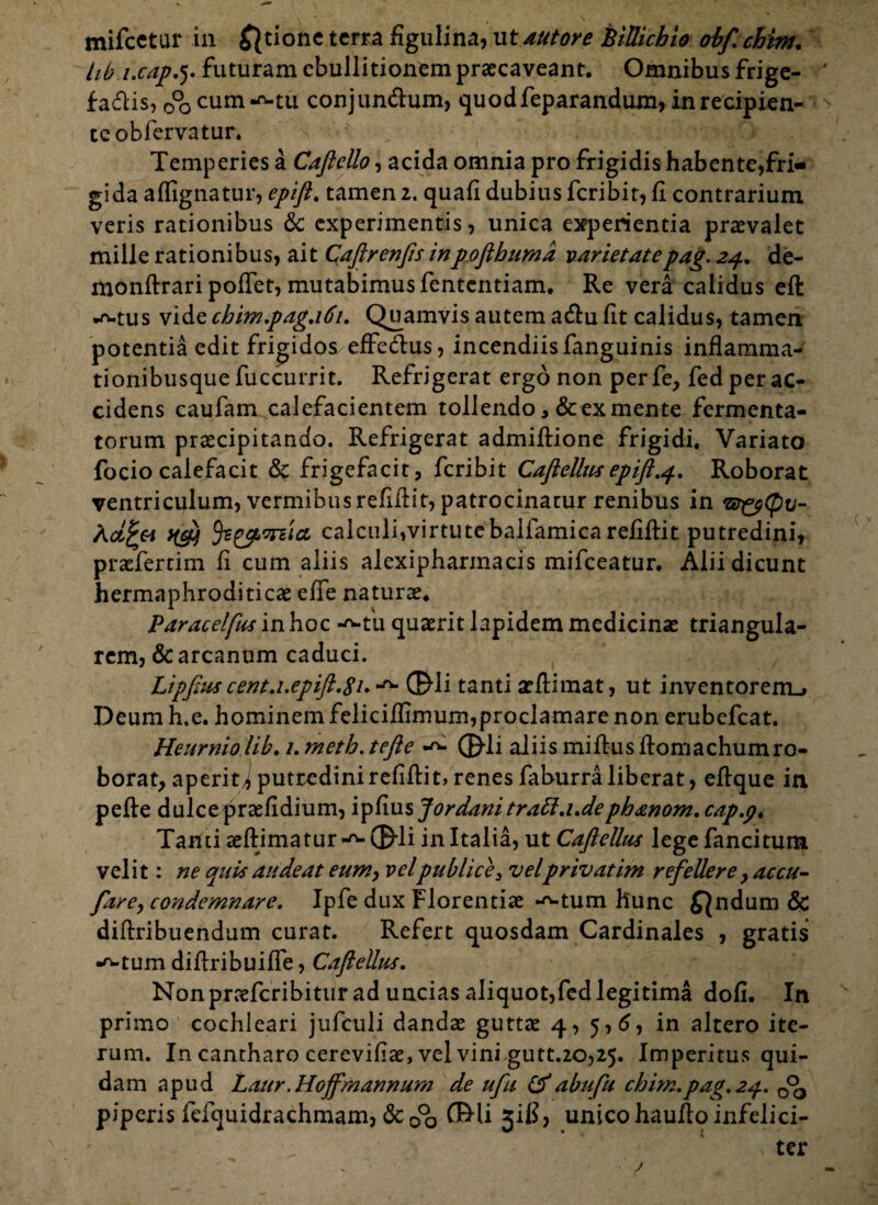 hb i.cap.5. futuram ebullitionem praecaveant. Omnibus frige- fa&is, ob cum-ft-tu conjun&um, quodfeparandum, in recipien¬ te obfervatur. Temperies a Caftcllo, acida omnia pro frigidis habente,fri¬ gida affignatur, epift. tamen 2. quafi dubius feribit, fi contrarium veris rationibus & experimentis, unica experientia praevalet mille rationibus, ait Qaftrenfts inpoftbumd varietatepag. 24. de- monftrari pollet, mutabimus fententiam. Re vera calidus eft •mus vide chimpdg.161. Quamvis autem a&u fit calidus, tamen potentia edit frigidos effe&us, incendiis fanguinis inflamma¬ tionibusque fuccurrit. Refrigerat ergo non perfe, fed per ac¬ cidens caulam calefacientem tollendo 3 & ex mente fermenta¬ torum praecipitando. Refrigerat admiftione frigidi. Variato focio calefacit frigefacit, feribit Caftellus epift.q. Roborat ventriculum, vermibus relidit, patrocinatur renibus in KaJppi ^ sytma calculi,virtutcbalfamicareliftit putredini, praefertim fi cum aliis alexipharinacis mifceatur. Alii dicunt hermaphroditicae effe naturae. Paracelfus in hoc --tu quaerit lapidem medicinae triangula¬ rem, & arcanum caduci. Lipftus cent.i.epift.gi**^ ©di tanti aeflimat, ut inventorem^ Deum h.e. hominem feliciffirnum,proclarnare non erubefeat. Heurnio lib. 1. meth. tefle ^ ©li aliis mi Rus flomachumro¬ borat, aperit^ putredinirefiflit, renes faburra liberat, eflque in. pelle dulcepraefidium, ipfiusjordanitratt.i.de phdwom.cap.p. Tanti aeftimatur-^©li in Italia, ut CafteUus legefancitum vel it: ne quis audeat eum, velpublice 3 velprivatim refellere y accu- fare, condemnare. Ipfe dux Florentiae --tum Hunc fandum & diftribuendum curat. Refert quosdam Cardinales , gratis •^tum diflribuiffe, CafteUus. Nonpraefcribitur ad uncias aliquot,fed legitima doli. In primo cochleari jufculi dandae guttae 4, 5,6, in altero ite¬ rum. In cantharo cerevifiae, vel vini gutt.20,25. Imperitus qui¬ dam apud Laur .Hoffmannum de ufu &abufk chim.pag.2q.. piperis fdquidrachmam, & 0°o ©li jiK, unico haufto infelici- * ter j