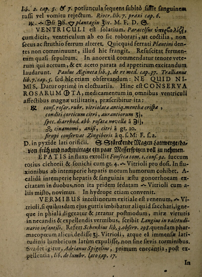 lib, 2. cap. /. & 7. potiuncula fequens fubit6 fiJfTt fanguinem tufli vel vomitu rejeCtum. Rjvcr.tiirry. praxi cap. 6» -0- ©”// 9^. Vpiantagin ^iv. M. F. D. VENTRICULI eft folatium. Paracclfus vorgg£o&i$t $um dicit, ventriculum ab eo fic roborari, ut codilia , non fecus ac ftruthio ferrum alteret. Quicquid ferrati Plautini den¬ tes non comminuunt, illud hic frangit. Refufcitat fermen¬ tum quali fepultum. In anorexia commendatur tenore vetc* rum qui acetum, & ex aceto parata ad appetitum excitandum laudarunt. Paulus Algineta lib.j. de re med. cap.jy. Trallianum lib.y.cap.j. fed hic etiam obfervandum : NE QJJID NI- MIS4 Datur optime in ele&uariis. Hinc eftCONSERVA ROSARUM 0TA, medicamentum in omnibus ventriculi affectibus magnae utilitatis, praefcribitur ita; conf.rofar.rubr. vitriolata antiq.mentha crijpa , conditi corticum citri, aurantiorum 3j> fpec. diarrhod. abb- rofata novella a 91 j> 0°0 cinamomi, anifi, citri a gt, 10. firupi confervat Zingiberis a q. f. M: F. f. a. D. in pyxide lati orificii. %>on nactynftttg* m petar poH $u ntfynttn. E P A T IS influxu extollitFonfeca tom. 1.conf 92, fuccum totius cichorii & fonichi cum gt. 4.-^ Vitrioli pro doft. Influ¬ xionibus ab intemperie hepatis motum humorum cohibet. A- calida intemperie hepatis &fanguinis aeftu gonorrhoeam ex¬ citatam in duobus?non ita pridem ledatam -^Vitrioli cum a- liis mifto, novimus. In hydrope etiam convenit. V ER M IBUS inteftinorum exitiale eft venenum, ^ VI- triolLfi quibusdam ejus guttis imbibatur aliquid facchari,igne¬ que in phialafligeratur & teratur poftmodum, mirae virtutis in necandi s& expellendis vermibus, feribit Langius in valetudi¬ nario infantili. RefertSchenkms Ub^.obferv. a^.quendamphar- macopoeum alicul,dedifte3j. Vitrioli, a,tque ea immenfae lati* tu elinis lumbricum latum expulifle,«non fine ftevis torminibus. $ vadet igitur, Adrianus Spigelius, prin^um enecantia ? poft ex¬ pellentia , lib. delumbr. Iptocap. ly. X In