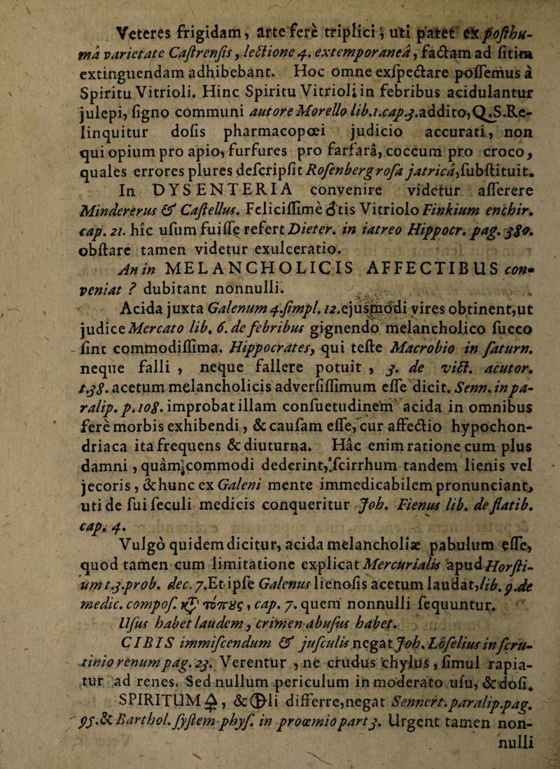 Veteres frigidam, arte fere tripliciuti patet e!cpofthu- wa varietate Caftrenfis , lettione 4. extemporanea, fa&am ad fitim extinguendam adhibebant. Hoc omne exipeclare poffemus a Spiritu Vitrioli. Hinc Spiritu Vitrioliin febribus acidulantur julepi,figno communi autoreMorello //^./.r^^.addi^Q^.Re- linquitur dolis pharmacopoei judicio accurati, non qui opium pro apio, furfures pro farfara, coccum pro croco, quales errores plures deferipRofenbergrofay , fu b (H t u i t, In DYSENTERIA convenire videtur afferere Mindererus & Caftellus. Fdicifllme <3tis Vitriolo Finkium enchir• cap. 21. hic ufum fu i de refert Dieter. in iatreo Hippocr. pag. 3S0. obftarc tamen videtur exulceratio. Anin MELANCHOLICIS AFFECTIBUS con* veniat ? dubitant nonnulli. Acida juxta Galenum 4.fimpl. /^.ejusmddi vires obtinent,ut judice Mercato lib. 6. de febribus gignendo melancholico fucco - fint commodiffima. Hippocratesy qui tefle Macrobio in fatum. neque falli , neque fallere potuit , 3. de vili. acutor. t.38. acetum melancholicis adverfiflimum effe dicit. Senn. inpa- ralip.p. 108. improbat illam confuetudinem acida in omnibus fere morbis exhibendi, & caufam effe, cur afFe&io hypochon¬ driaca ita frequens & diuturna. Hac enim ratione cum plus damni, quam^commodi dederint,‘fcirrhum tandem lienis vel jecoris, dchunc ex Galeni mente immedicabilem pronunciant, uti de fuifeculi medicis conqueritur Joh. Fienus lib. deflatib. cap. 4. Vulgo quidem dicitur, acida melancholiae pabulum effe, quod tamen cum. limitatione explicat Mercurialis ayvL& Horfti- umt.y.prob. dec.y.Etipfe Galenus \iznohs acetum laudat,//£.pAe medie, compof. xf TD7rXs»cap. 7. quem nonnulli fequuntur. Ufus habet laudem, crimen abufus habet. CIBIS immifeendum & jufculis negat Joh. Lofelius inferu- tinio renumpag. 23. Verentur , ne crudus chylus, limul rapia¬ tur ad renes. Sed nullum periculum in moderato ulu, <St doli> SPIRITUM A, de©di differre,negat Senncrt.paralippag. py.&Barthol.fyflem phyf. in prooemiopart3. Urgent tamen non- ? f - nulli