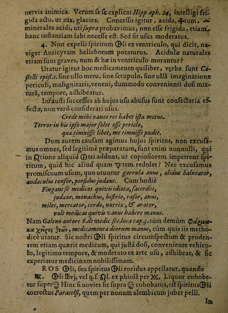 nervis inimica. Verum fele explicati//^.4^. 24, intclligi fri¬ gida actu, ut nix, glacies. Concedi) igitur, acida, qptum, -n? minerales acidi, utijupra probavimus, non ede frigida, etiam!» hanc inftantiam labi necede ed. Sed dt ufus moderatus. 4. Non expelli fpiritum ©-li ex ventriculo, qui dicit, na¬ viget Anticyram helleborum potaturus. Acidulae naturales etiam funt graves, num & hae in ventriculo morantur? Utatur igitur hoc medicamento quilibet, verba funt Ca- fietti epift.r. fine ullo metu, fine fcrupulo, dneulla imaginatione periculi, malignitatis,veneni,dummodo convenienti doli mix¬ tura, tempore, adhibeatur. Infaudi fuccedus ab hujus ufu abufus funt confecdaria e£- fe&a, non vero condderati ufus. Crede mihi vanos res habet ifia metus.. Terror in his ipfo major folet eflepericlo, qua timuijje libet, me timuijfepudet. Dum autem caufam agimus hujus fpiritus, non excufa- mus omnes, fed legitime praeparatum, funt enim nonnulli, qui in fjtione aliquid ®tri addunt, ut copiodorem impetrent fpi- ritum, quid hic aliud quam yrtem redolet? Nec excufamus promifcuumufum, quo utuntur garrula anus, olidus balneatorr audaculus tonfor,perfidusjud&us. Cum hodie , Fingant fe medicos quivis idiota, facerdos, judaus, monachus, hiftrio, rafor, anus, miles, mercator, cerdo, nutrix , & arator, vult medicas quivis vanus habere manus. Nam Galeno aut ore 6.de me dic.fec. loca cap.j. tum demum (/,<&• %a £«£££ u)v, medicamenta deorum manus, cum quis iis metho¬ dice utatur. Sicnodri ©li lpiritus circumfpedum & pruden¬ tem etiam quaerit medicum, qui juda dod, conveniente vehicu¬ lo, legitimo tempore, & moderato ex arte ufu , adhibeat, & dc experiatur medicinam nobilidimam., ' ROS ©li, feufpiritus©li roridus appellatur, quando ©li ffivj, vel q.f fjl. ex phiola per XC Liquor cohobe- tur fuper^ Hinc d novies dcfupra@ cohobatus,edfpiritus©li corre&us Faracelfi, quem per nonum alembicum jubet pelli.