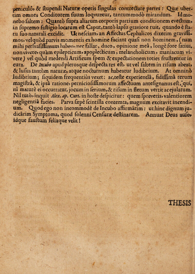 peniculo» & ftupendi Natur» operis lingulas contrectare partes : Qu» uter¬ um Omnes Conditorem fuum loqvuntur, tantummodo mirandum. Id mo¬ nebo faltem: Quanto fiipra aliarum corporis partium conditionem eve&nm* in fupretno faftigio locatum eft Caput,tanto lapfu graviore ruit, quando e fla¬ tu fuo naturali excidit. Ut nefciam, an Affectus Cephalicos dixerim graviffi- mos» velqubdparvis momentis exhomine faciant quafi non hominem, (nam mihi perfvafimmumhabeoi nec fallar, duco, opinione mea, longe fore fatius, nonvivere»qiilm epilepticum>apople&icum,melancholicum, maniacum vi- vere ) vel quod medendi Artificum fpem &expe6tationem toties fruftrentur in cura. De Incubo apudplerosque de/pedta res eft, ut vel /altem in rifum abeat» & lufus tantum natur», atque nocturnum habeatur ludibrium. At omnino ludibrium 5 fiquidem frequentius vexet: ac,tefte experienda, fidi/lima rerum magiflra, & ipsa ratione» perniciofiffimorum affeCtuum antefignanuseft^qui, ni mature ei occurratur, jocum in ferium,& rifum in fletum vertit ac ejulatum. Niltuto» inquit Alex. ap. Curu in hofte defpicitur: quem fpreveris» valentiorem negligentia facies. Parva f»pe /cintilla contemta, magnum excitavit incendi¬ um. Quod ego non incommode de Incubo affirmarim: ut hinc dignum ju¬ dicarim Symptoma, quod folenni Cenfur» deftinarem. Annuat Deus auio» idque fauftum felixque velit S '0 THESIS