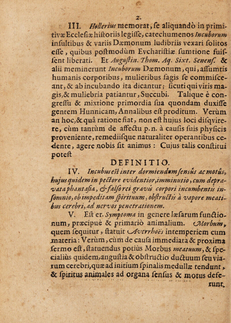 \ - ' ' _ * ^ ; 2» . >  r IIL H&tterm memorat,fc aliquando in primi* tivx Ecclefix hiftoriis legifte, catechumenos Incuborum infultibiis & variis Dxmonum ludibriis vexari folitos efle , quibus poftmodiim EvchariftixTumtione fuif- fent liberati. Et Auguftm. Thom. Aq. Sixt. Senenf. & alii meminerunt Incuborum 'Dxmo num, q ui, affiimtis humanis corporibus, mulieribus fagis fe commifce- £nt, &ab incubando ita dicantur; deuti qui viris ma¬ gis^ muliebria patiantur, Succubi. Talique e con- greflii & mixtione primordia fua quondam duxiffe gentem Hunnieam, Annalibus eft proditum. Veriim an hoc,& qua rationefiat, non eft hujus loci difqvire- re, cum tantum de affedu p.n. a eaufis fuis phyficis proveniente, remediifque naturaliter operantibus ce¬ dente , agere nobis fit animus: Cujus talis conftitui poteft DEFINITIO. IV. Incubiu eft inter dormiendnmjemus ac motus hujus quidem in peclore evidentiordmminutio >cum depra- vataphantafia, &falfo rei gravis corpori incumbentis in- fbmmo, oh impeditamJptrituum, obftructis a vapore meati¬ bus Cerebri, ad nervos penetrationem. V, Eft er. Symptoma in genere Ixfarum fundio- num, prxeipue & primario animalium. CMorbum? quem fequitur > ftatuit \^Averrhoes intemperiem cum materia; Veriim ,ciim de caufa immediata & proxima fermo eft ,ftatueixdus potius Morbus meatuum,&fpe« cialius quidem^nguftia&obftrudio duduumfeuvia- mm cerebr^quxad initium Ipinalismedullse tendunt > & fpiritus animales ad organa fenfus & motus defc~ ^ mnt