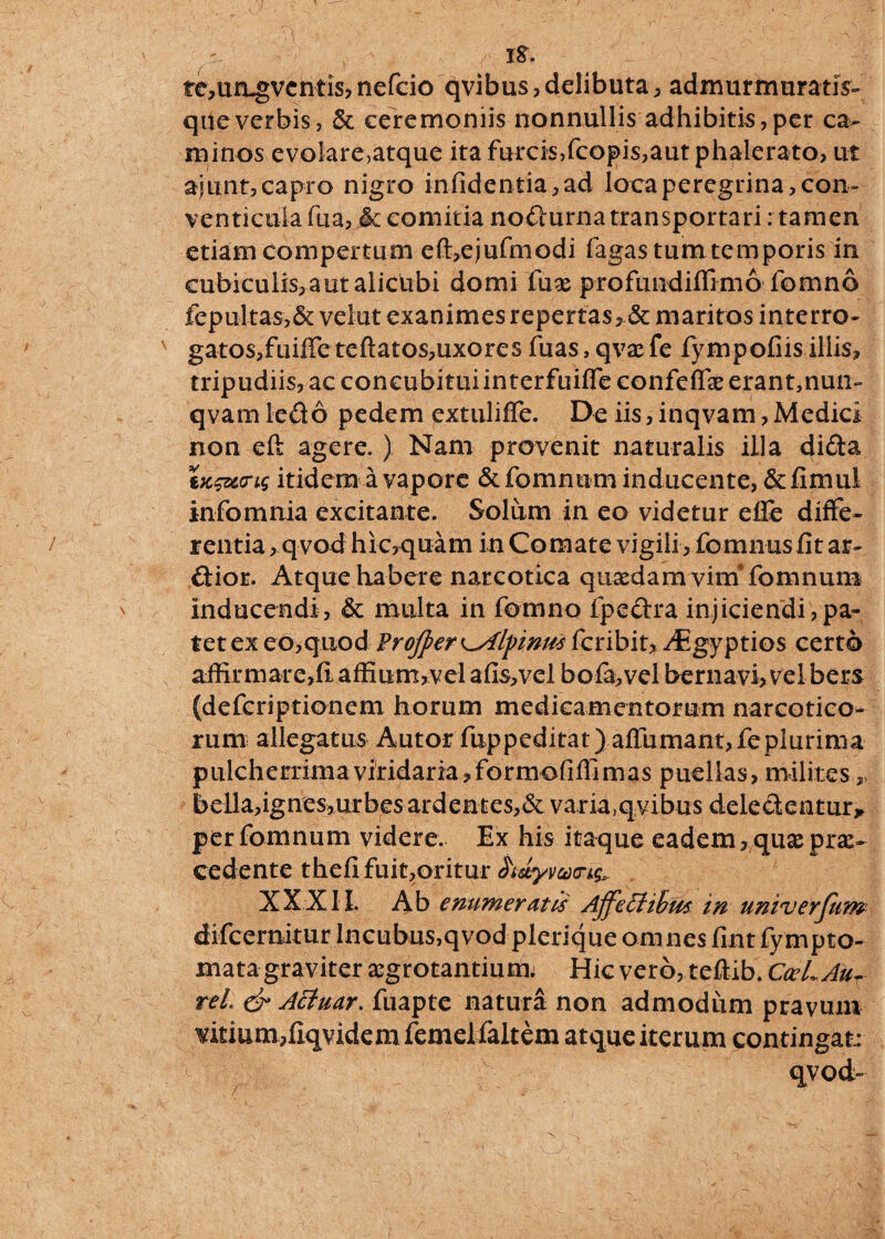 s_ - ' XS. fe,un-gvcntis, nefcio qvibus, delibuta, admurmuratis- que verbis, Se eeremoniis nonnullis adhibitis, per ca¬ minos evolare,atque ita furcis,fcopis,aut phalerato, ut ajunt,capro nigro infide ntia, ad loca peregrina, con¬ venticula fua, Sc comitia nodurna transportari: tamen etiam Compertum eft,ejufmodi fagas tum temporis in cubiculis, aut alicubi domi fuae profmidiffimo fomno fepultas,& velut exanimes repertas, & maritos interro- v gatos,fuiffe teftatos,uxores fuas, qvae fe fympofiis illis, tripudiis, ac concubitui interfuiffe confeffae erant,nun- qvam ledo pedem cxtuliffe. De iis, inqvam, Medici non eft agere.) Nam provenit naturalis illa dida tx&crts itidem a vapore & fomnum inducente, & fimul infomnia excitante. Solum in eo videtur efle diffe¬ rentia , qvodhic,quam in Comate vigili, fomnusfit ar- d:ioE. Atque habere narcotica quaedam vim* fomnum inducendi, Se multa in fomno fpedra injiciendi,pa¬ tet ex eo,quod Frojper ^Alpinus fcribit, ^Egyptios certo affirmare,fi affium,vel afis,vel bofa,vel bernavi, velbers (defcriptionem horum medicamentorum narcotico¬ rum allegatus Autor fuppeditat) affumant,feplurima pulcherrima viridaria, formofiffimas puellas, milites, bella,ignes,urbesardentes,& varia)qvibus dele dentur* per fomnum videre. Ex his itaque eadem, quae prae¬ cedente thefifuit,oritur hsLyvctXTkQ^ XXXII. Ab enumeratis AjfeElihus in univerfum difceraitur Incubus,qvod plerique omnes fint fympto- mata graviter aegrotantium; Hic vero, teftib. CceLAur reL & AEtuar. fuapte natura non admodum pravum viti um,fiqvidem femel faltem atque iterum contingat: qvod- \