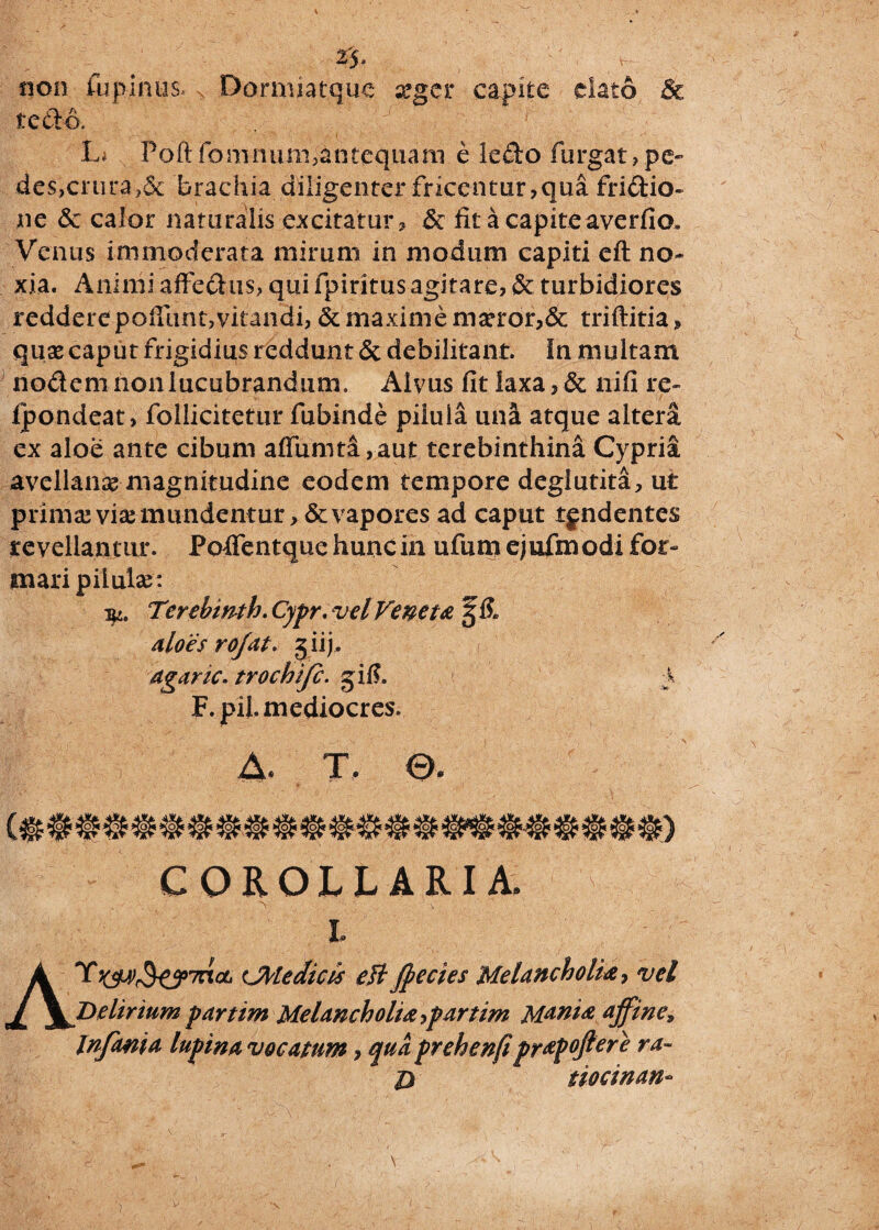 %$ • non fbpihus. > Dormiatque aeger capite elato & te do. . , ’-J' :■ A ' ' L* Poft fomimm,&ntequani e ledo furgat,pe¬ des,crura ,& brachia diligenter fricentur, qua fridio- ne 6c calor naturalis excitatur, & fit a capite averfio. Venus immoderata mirum in modum capiti eft no¬ xia. Animiaffedus, qui fpiritus agitare, & turbidiores reddere pofiunt, vitandi, & maxime maeror,& triftitia, quae caput frigidius reddunt & debilitant. In multam nodem non lucubrandum. Alvus fit laxa,& nifi re- Ipondeat, follicitetur fubinde pilula una atque altera ex aloe ante cibum aflumta,aut terebinthina Cypria avellanae magnitudine eodem tempore deglutita, ut primae viae mundentur, & vapores ad caput tgndentes revellantur. Pofientque hunc in ufum ejufmodi for¬ mari pilulae: Tcrebwth. Cypr. vel Veneta aloes rojat. 5 ii), agaric. trochijc. 5 i fi. y F. pii. mediocres. v A- T ©. COROLLARIA. > J- ■ - ' v' l ATiJAledicis eH fpecies Melancholia, vel Delirium partim Melancholia,partim Mania affine, Infama, lupina, vocatum, qua prehenfi prapoftere ra- D tiocinan-
