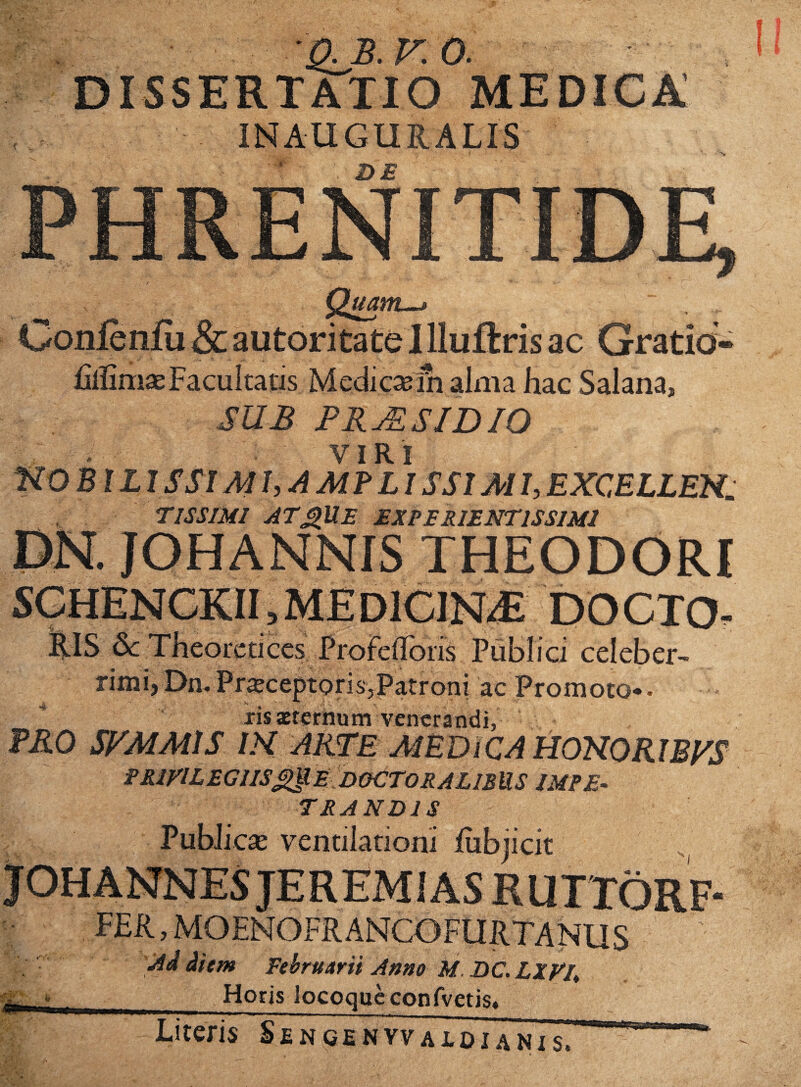 ■QJB.F.O. DISSERTATIO INAUGURALIS DS Conlenfu & autoritate I lluftris ac Gratid- fillimae Facultatis M edi ese ui alma hac Salana, SUB PRj^SIDIO VIRI nOBlL IS SIM J,AMFLISS1M I, EXCELLEH. rmiMi at^ue experientissimi PN. JOHANNIS THEODORI DOCTO. ELIS Sc Theoreticcs Profefloiis Publici celeber¬ rimi) Dn. PrajceptorisjPatroni ac Promoto* • ris aeternum venerandi, ?R0 SBMMtS IH AR^BMEDiCAHCmOKlByS PRiVlLEGlIS^E DOCTORALlBUS IMPE¬ TRANDIS PubJiese ventilationi iubjicit r»''» FER, MOENOFR ANCOFURTANUS 'Ad diem fehru/trii Anno M. DC. LXVU Horis locoque confvetis. Literis Senqenvvaloianis. ■rtn