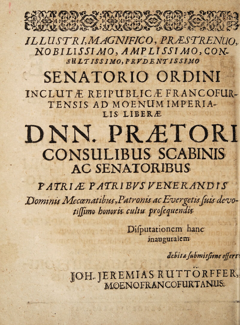 ?■ ILLUSTRIMAGNmCO, PRASTRENUO, UOBlLISSIAJO, AMPLlSSIMOyCOK- SULTlSSJMO,PR:rD£NTISSlMO INCLUT7E REIPUBLICi^ FRANCOFUR. TENSIS AD MOENUM'IMFERIA- TIS LIBERA TATRIJE FATRIEPS FEKERAKDTSr JP^ominis MeccenanhusrPatronis ac Evergetis fuk (ijpmo honorh cultu- frofk Diiputationem hanc inauguraicmi ubmisjime ogeyp. tekemtas J * h 1 IM Vi V-