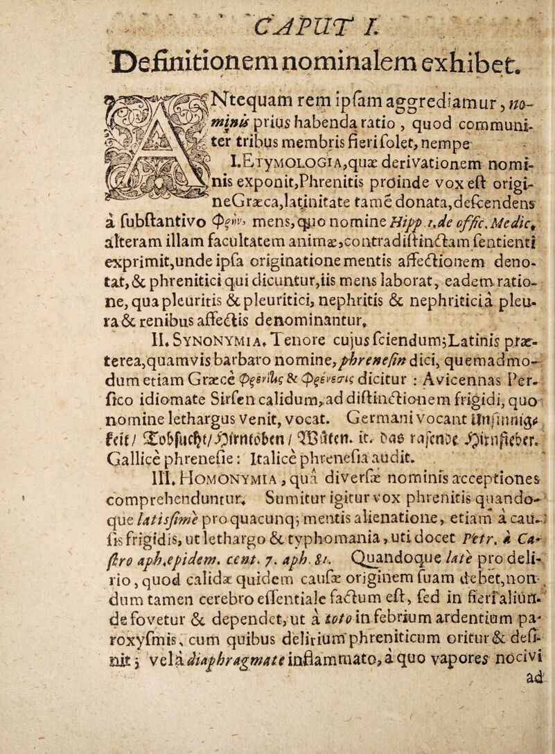 Ntequam rem ipfam aggrediamur, m- prius habenda ratio , quod communi- ter tribus membris fieri folet, nempe LEiyMOLOGiA,quae derivationem nomi¬ nis exponit,Phrenitis proinde vox eft origi- neGraEca,latjnitate tame donata,defoendens a fubftantivo ailteram illam facultatem animaejcontradiffindbam fentienti exprimit,unde ipfa originatione mentis affediionem deno¬ tat, & phrenitici qui dicuntur,iis mens laborat, eadettr ratio¬ ne, qua pleuritis & pleuritici, nephritis & nephriticia pleu- ra&renibus affe(^tis denominantur, II. SynoNYMia. Tenore cujus fciendumjLatinis prae¬ terea,quamvis barbaro nomine,/'^rf»r/5>? dici, quemadmo¬ dum etiam Graece dicitur ; Avicennas Per- fico idiomate Skfcn calidum,addiftin(5iioiiera frigidi, quo^ nomine lethargus Venit, vocat. Germani vocant ilnfinnigfj fdf/ ^£o&fuc^f/.^frnfobtn/TBufcn* it' rafcnof, Gallice phrenefie: Italice phrenefia audit. III, Homonymia ,qu:i diverfas nominis acceptiones comprehenduntur. Sumitur igitur vox phrenitis quando¬ que lutisjime proquacunqfmentis alienatione, etiam a cau-; frs frigidis, ut lethargo &typhomania, uti docet P'ctr, k Car firo aph,epideni. cent. 7. aph. St. Q^ndoque Ute pro deli¬ rio , quod calida cjuidem caufx originem fuam debet,non-, dum tamen cerebro efrcntialcfa<fiurn eft , fed in fierfaliun^ de fovetur &, dependet, ut a in febrium ardentium pa- roxyfmis, cum quibus delirium phreniticum oritur& defii nit} inflammato, i quo vapores nocivi ad~