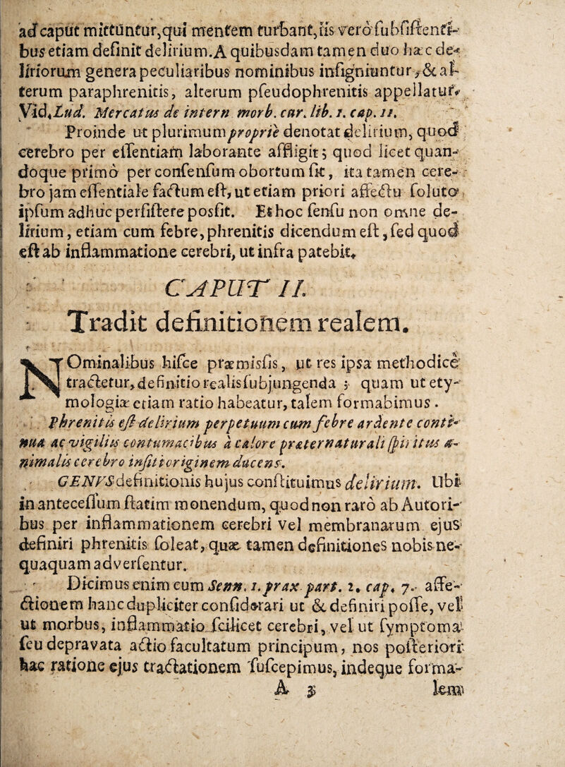 'adf capiic mictiJnfur,qui rrrentem turSant,iis vero fubfiflenfl-- bus etiam definit delirium.A quibusdam tamen duo harc de< Imorum genera peculiaribus nominibus infigniuntury hal¬ terum paraphrenitis, alterum pfeudophrenitis appellatuf»’ Mercatus de intern morb. car, lib. i. cap. ti. * Proinde ut pluriraum^^^^^m denotat dtliriuiTijquqtf cerebro per ciTentiam laborante affligit; quod lieetquan-; doque primo per confenfum obortum fit, ita tamen cerep- bro jam cffentiale fadium eft, ut etiam priori affediu foluto, ipfum adhuc perfiftereposfit. Et hoc fenfu non omne de¬ lirium, etiam cum febre,phrenitis dicendumeft:,fedquo4 cft ab inflammatione cerebri, ut infra patebit* CAFUTIL Tradit definidoiiem realerri ( “Sk T Ominalibus hifce prsmisfis, ut res ipsa methodice' 1 £ra(fletur>definitiorealisfubjungenda ;• quam utety-’ j mologiac etiam ratio habeatur, talem formabimus. . ■ _ fhrenitis eji delirium perpetuum cum febre ardente conti-' I nua ac'Vigiliis contumacibus a calore pr&ter nat mali Iphitus <r- I nintalis cerebro infiticriginem ducenc: • £7^iV/^^definitioiiis hujus conftituimus^e/iV/V//?^. Ubi [ in anteGeflum ftatim monendum, quod non raro ab Aufori-' j bus per inflammationem cerebri vel membranarum, ejus- i definiri phrenitis foleat, quae tamen definitiones nobisne-- : quaquam adverfentur. Dkimusemm eum Sentf. i.prax parf. i*cap, j.- affe- (flionem hanc dupliciter confidwari ut & definivi pofle, veli ut morbus, inflammatio-^fcilicet cerebri,,vel ut fymptoma* feu depravata ahio facultatum principum, nos pofteriofr bac ratione cfus trahationem 'fufcepimus, indeque forma- , A ^ le®