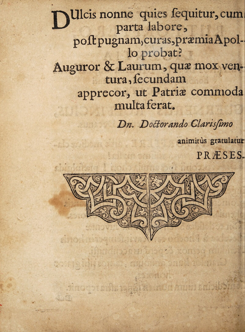 J .■ ' Dulcis nonne quies fequitur^cumi parta labore, poli: pugnam>curas5praemia Apol¬ lo probat ? Auguror & Laurum, quae mox^yen• tura, fecundam apprecor, ut Patriae commoda multa ferat. DoHorando Clarisjtmo animitus gratulatur PRjESES.