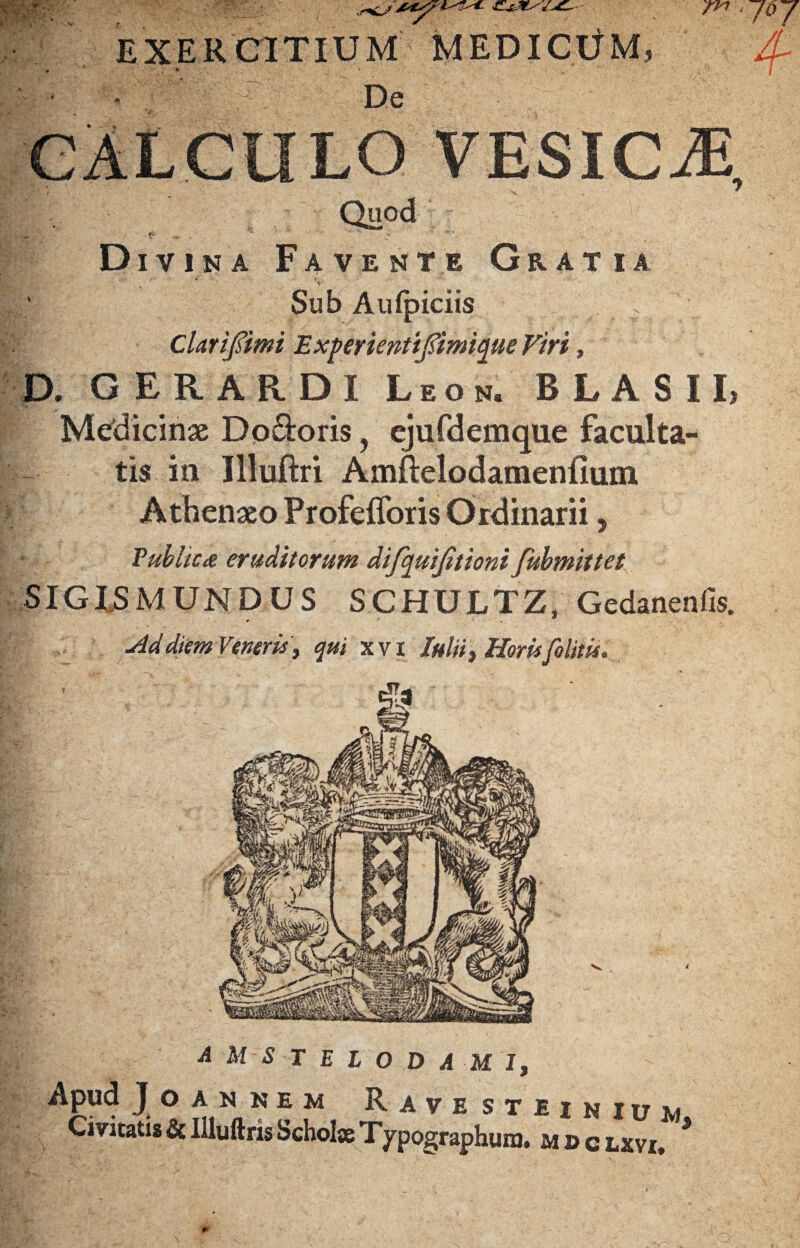 EXERCITIUM MEDICUM, De CALCULO VESICA Quod - f- ^ r ' Divina Favente Gratia Sub Aufpiciis Clarifimi Experienttjftmique Viri, D. GERARDI Leon. BLASIL Medicinae Do&oris, ejufdemque faculta¬ tis in Illuftri Amftelodamenfium Athenaeo Profefioris Ordinarii, Vublicx eruditorum difquijitioni fubmittet SIGLSMUNDUS SCHULTZ, Gedanenfis. M diem Veneris , qui xvi Iulii, Horis [olitis. A M S r E L 0 D A MI, Apud JOANNEM RavesTIINIUM Civitatis & Illuftris Scholae Typographum. mdclxvi, *