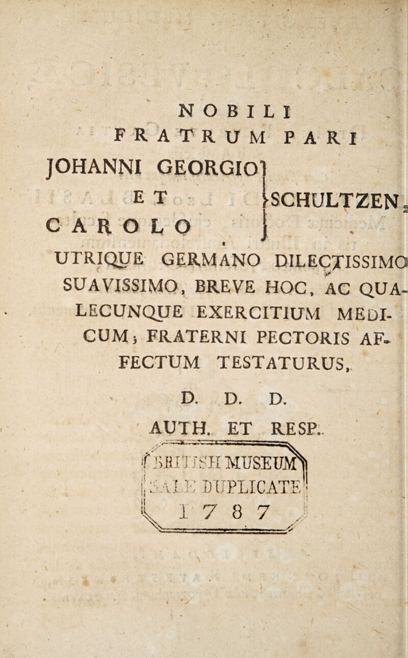 NOBILI F R ATRUM P A R I JOHANNI GEORGIO ET >SCHULTZEN CAROLO 1 M i UTRIQUE GERMANO DILECTISSIMO SUAVISSIMO, BREVE HOC, AC QUA- LECUNQUE EXERCITIUM MEDI¬ CUM > FRATERNI PECTORIS AF¬ FECTUM TESTATURUS,, D. D. D. AUm ET RESP. flxHITJSHMUSEim 1141 te DUPLICATI- 17 8 7