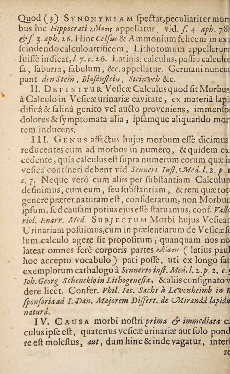 Quod (5) Synonymum fpettat, peculiariter mori bus hic Hippocrati appellatur. vid. f. 4. aph. 781 Crf. i-aph. 26. HincCelfm & Ammonium felicem in ex: Icmdendocalculoartificem, Lithotomum appellaturi fuifleindicat,/. y.c.z6. Latinis: calculus,pa(liocalculo, fa, faburra, fabulum, &c.appellatur. Germaninuncui pant den Stcin , Blafenjlein, SteinTveh &c. II. Definitur Vehere Calculus quod fit Morbus & Calculo in Veficreurinarire cavitate, ex materia lapi difica & falina genito vel aufto proveniens, immenfo dolores &fymptomata alia, ipiamque aliquando mor tem inducens. III. Genus afft&us hujus morbum efie dicimus reducentes cum ad morbos in numero, & quidem ex: cedente, quia calculuseft fupra numerum eorum qureir ve fica contineri debent vid Sennert. In(l. UHed. 1.2. p. 1 c. 7. Neque vero cum aliis per fubftantiam Calculum definimus, cum eum, feu fubftantiam, &remquxtot genereprreter naturameft, confideratum, non Morbur ipfum, fed caufam potius ejus efie ftatuamus, conf. Valle riol. Enarr. Med. Subjectum Morbi hujus Veficar Urinariam pofuimus,cum in prrefentiarum de Ve fica: fi: Jum calculo agere fic propofitum} quanquam nos no lateat omnes fere corporis partes mSiWv ( latius paul hoc accepto vocabulo) pati pofle, uti ex longo fat exemplorum cathalogo a Sennertoinjl. Med. I. z.p. 2. c. * Ioh.Georg SchenckioinLithogenefia, &aliisccnfignatov dere licet. Confer. Phtl. Iac. Sachs h LeTvcnheimb in R fponforiaad I. Dan. Majorem Dijfert. de (Miranda lapidu natura. IV. Causa morbi noftri prima & immediata cr culusipfe eft, quatenus veficre urinarias aut folo pond reeftmoleftus, aut, dum hinc & inde vagatur, interi