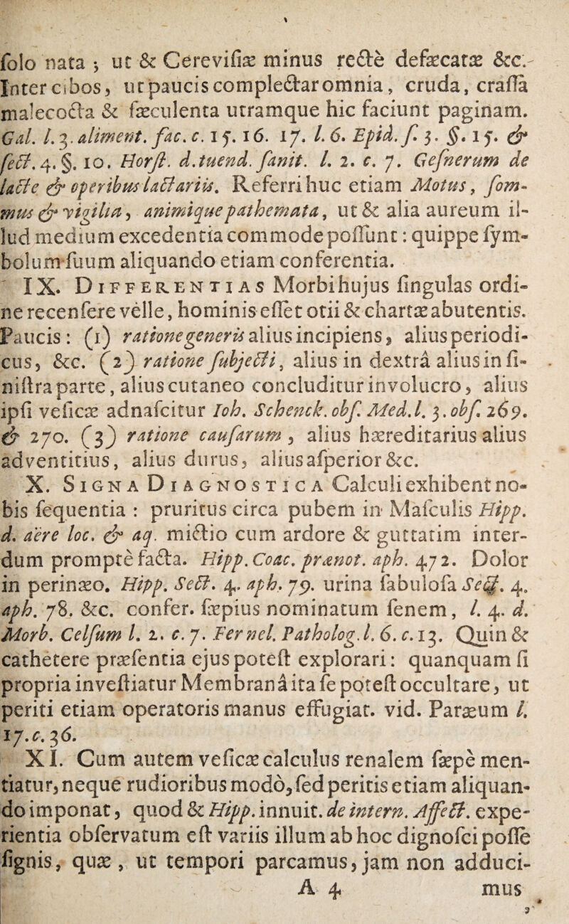 folo nata •, ut & Cerevifise minus re£te defaecata &c.' Inter cibos, ut paucis compledtar omnia, cruda, crafia malecoda & faeculenta utramque hic faciunt paginam. Gal. 1.3. aliment. fac. c. i y. i6. 17. I.6. Epid.f }. §.ij. & fetf,4.§. 10. Horjl. d.tuend. fanit. I. 2. c. 7. Gefnerum de lacie & operibus laffartu. Referri huc etiam Motus, fom- mus & vigilia, animiquepathemata, ut & alia aureum il¬ lud medium excedentia commode poliunt: quippe lym- bolumfuum aliquando etiam conferentia. IX. Differentias Morbihujus lingulas ordi¬ ne recenfere velle, hominis edet otii & chartae abutentis. Paucis: (1) ratione generis alius incipiens, alius periodi¬ cus, &c. ( 23 ratione fubjeffi, alius in dextra alius in fi» niftra parte, alius cutaneo concluditur involucro, alius ipfi velicae adnafcitur Ioh. Schenck.obf Med.l. $.obf 269. & 270. (f) ratione caufarum, alius hereditarius alius adventicius, alius durus, aliusafperior&c. X. Signa Diagnostica Calculi exhibent no¬ bis fequentia : pruritus circa pubem in Mafculis Hipp. d. aere loc. & aq. miflio cum ardore & guttatim inter¬ dum prompte fa£ta. Hipp. Coae, pr&not. aph. 472. Dolor in perinaeo. Hipp. Seft. 4, aph. 79. urina fabulofa Setp. 4. aph. 78, &c. confer, fepius nominatum lenem, /. 4. d. Morb. Celfum l. 2. c. 7. Fernel. Patholog. 1.6. c. 13. Quin & cathetere praefentia ejus poteft explorari: quanquam fi propria inveftiatur Membran a ita fe poteft occultare, ut periti etiam operatoris manus effugiat, vid. Paratum i. 17.0.2,6. XI. Cum autem veficae calculus renalem faepe men¬ tiatur, neque rudioribus modo, fed peritis etiam aliquan¬ do imponat, quod & Hipp. innuit, de intern. AffeB. expe¬ rientia obfervatum eft variis illum ab hoc dignofci polle lignis, quae, ut tempori parcamus,jam non adduci-