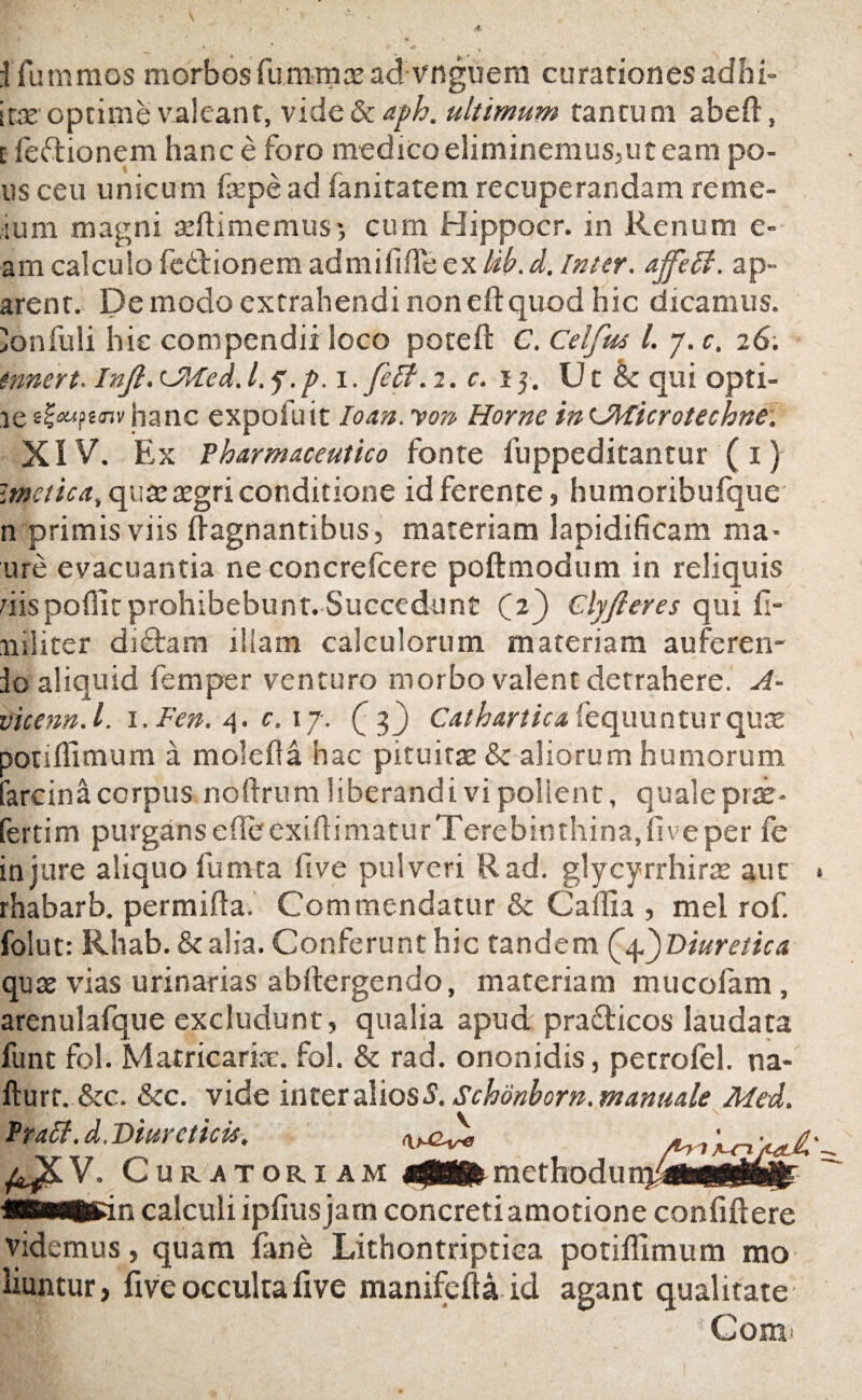 Ifummos morbosfu m mas ad vnguem curationes adfii* irae optime valeant, vide & aph. ultimum tantum abeft, i feftionem hanc e foro medico eliminemus,ut eam po¬ ns ceu unicum fxpead fanitatem recuperandam reme- ium magni asflimemus*, cum Hippocr. in Renum e- am calculo fedlionem ad mi Me ex lib. d. Inter, ajfeti. ap- arent. De modo extrahendi non eft quod hic dicamus, 'onfuli hic compendii loco poteft C. Celfm l. y. c. 26. mnert. Injl. CUed. l.f.p.i. feti. 2.015. Ut & qui opti- ie tloufinv hanc expofuit Io an. von Horne in LMicrotechne. XIV. Ex Pharmaceutico fonte fuppeditantur (1) Imetica, quas asgri conditione id ferente, humoribufque n primis viis flagnantibus, materiam lapidificam ma- ure evacuantia ne concrefcere poftmodum in reliquis dispoffitprohibebunt.Succedunt C2) Clyjleres qui fi- niliter di<flam illam calculorum materiam auferen- io aliquid femper venturo morbo valent detrahere. A- vicenn.l. l.Fen. 4. c. 17. Q 3) Cathartica fequunturquas potiflimum a molefla hac pituitas & aliorum humorum farcina corpus noftrum liberandi vi pollent, quale prae- fertim purgans ede exiftimatur Terebinthina, five per fe injure aliquo fumta five pulveri Rad. glycyrrhiras aut rhabarb. permifta. Commendatur & Cailia , mei rof. folut: Rhab. & alia. Conferunt hic tandem (f)Diuretica quas vias urinarias abrtergendo, materiam mucofam, arenulafque excludunt, qualia apud pra&icos laudata funt fol. Matricarix. fol. & rad. ononidis, petrolel. na- fturt. &c. &c. vide inter alios 5. Schonborn. manuale Mtd. Prati, d. Diureticis. Curatoriam methodii «swtsin calculi ipfius jam concreti amotione confidere videmus, quam fane Lithontriptiea potiflimum mo liuntur, flve occulta five manifcfla id agant qualitate Cora