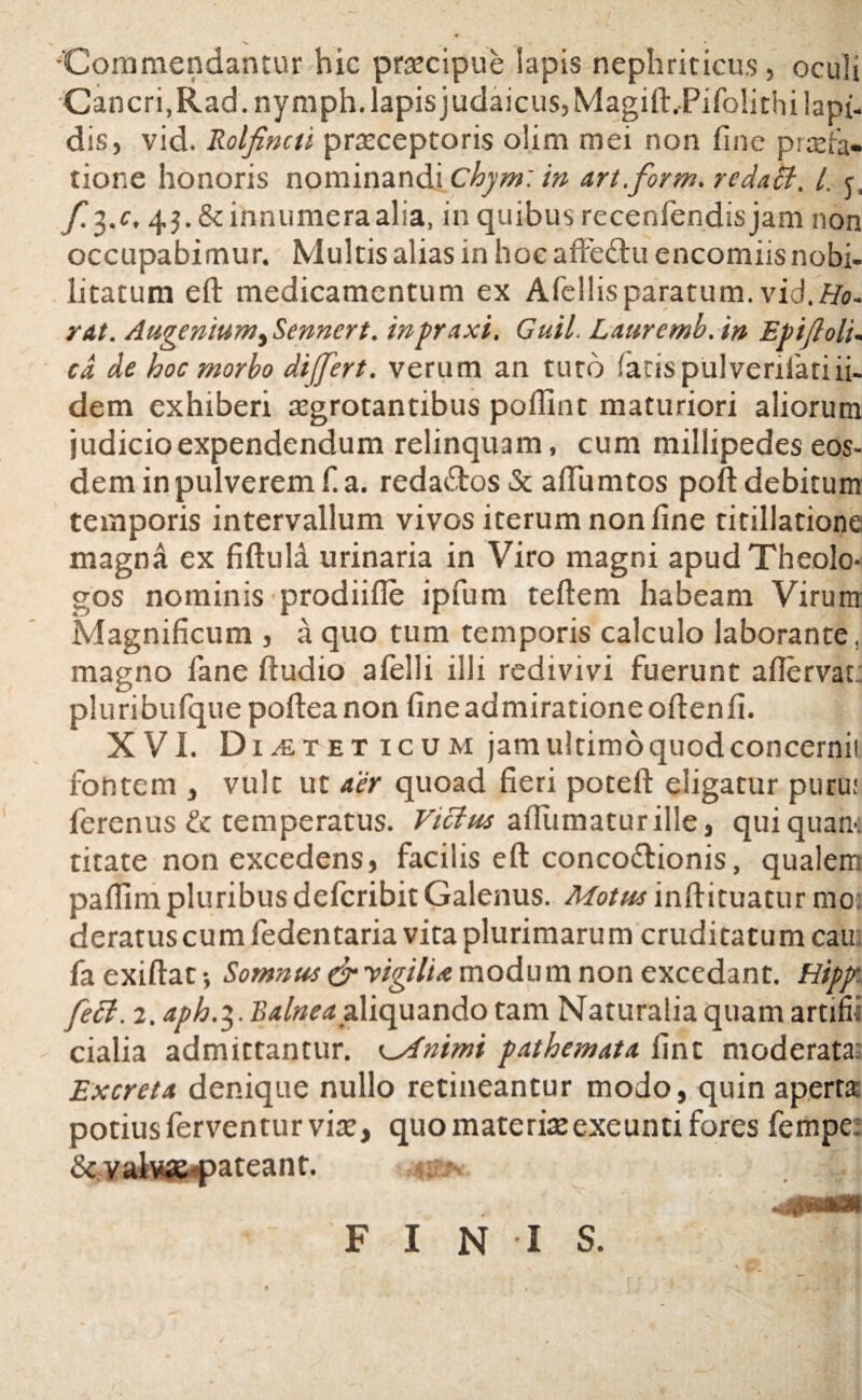 'Commendantur hic praecipue Iapis nephriticus, oculi Cancri, Rad.nymph. lapis judaicus, MagiftJPifolirhi lapi- dis, vid. Rolfincti praeceptoris o!im mei non fine praefa¬ tione honoris nominandi chym: in art.form. rcdaU, l. y. f.%.c, 45. & innumera alia, in quibus recenfendisjam non occupabimur. Multis alias in hoc affe&u encomiis nobi¬ litatum eft medicamentum ex Afellis paratum, vid.Ho~ rat. Augemumi Sennert. inpraxi. Guil. Laurcmb. in Ep i fi oli. cd de hoc morbo differt, verum an tuto faris pulverilatiii- dem exhiberi aegrotantibus poflint maturiori aliorum judicio expendendum relinquam, cum millipedes eos¬ dem in pulverem f! a. redattos & adunatos poft debitum temporis intervallum vivos iterum non line titillatione magna ex fiftuli urinaria in Viro magni apud Theolo¬ gos nominis prodiihe ipfum teftem habeam Virum Magnificum , a quo tum temporis calculo laborante, magno fane ftudio afelli illi redivivi fuerunt aflervat: pluribufquepofteanon fine admiratione oftenfi. XVI. Dieteticum jam ultimo quod concerni! fontem , vult ut aer quoad fieri poteft eligatur puru: ferenus & temperatus. Victus afiumaturille, qui quam titate non excedens, facilis eft conco&ionis, qualem paflim pluribus deferibit Galenus. Motus inftituatur mo deratus cum fedentaria vita plurimarum cruditatum cau fa exiftat *, Somnus & vigili* modum non excedant. Hipfr feci. 2. aph.%. Balnea aliquando tam Naturalia quam artifii cialia admittantur. Csfntmi pathemata fine moderata: Excreta denique nullo retineantur modo, quin aperta potius ferventur vim, quo materimexeunti fores fempe;: &valwe pateant. \