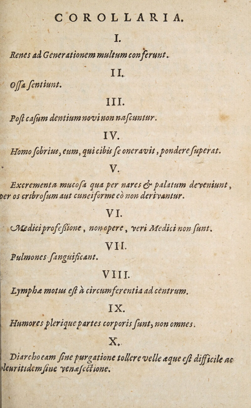 \ COROLLARIA. I. Renes ad Generationem multum conferunt. Offa fentiunt. 11. III. Pofi cafiim dentium novi non nafcuntur. IV. Homo fibrius, eum, qui cibis fe oneravit,pondere fuperat. V. Excrementa muco fit qua per nares & palatum deyeniunt, ver os cnbrofum aut cuneiforme eo non deriyantur. VL CWediciprofefiione, non opere, yeri Medici non funt. VII. Pulmones fanguificant. VIII. Lympha motus ejl a circumferentia ad centrum. IX. - . n Humorespleriquepartes corporisfunt3 omnes. X. Diarcho eam fine purgatione tollere velle aque efi difficile ac leuritidemfine yenafifftone.