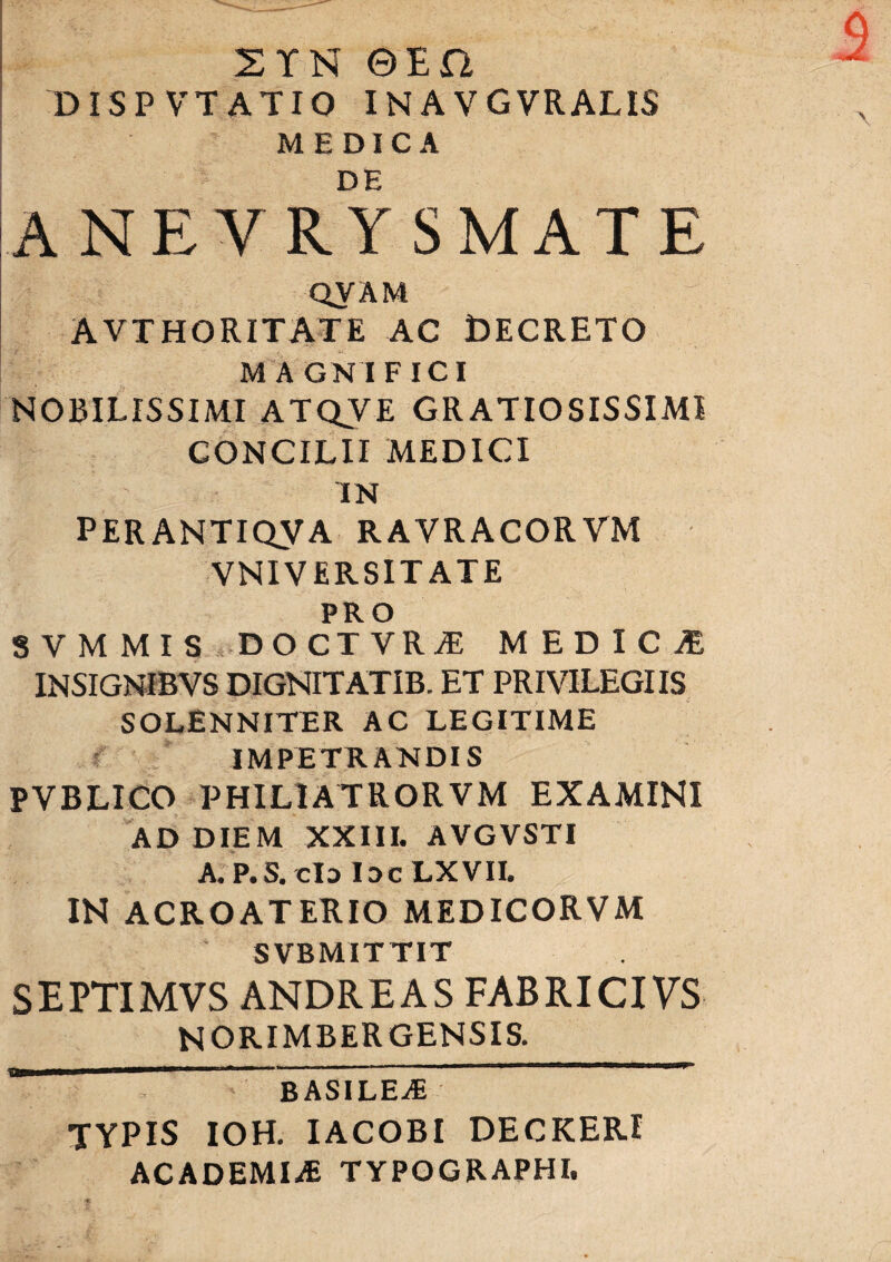 2YN ©EO DISPVTATIO IN A VGVRALIS MEDICA DE ANEVRY SMATE QVAM AVTHORITATE AC DECRETO MAGNIFICI NOBILISSIMI ATQVE GRATIOSISSIMI CONCILII MEDICI 'IN PERANTIQyA RAVRACORVM VNIV ERSIT ATE PRO SVMMIS D O CT VRiE MEDICI INSIGNIBYS DIGNITATIB. ET PRIVILEGIIS SOLENNITER AC LEGITIME IMPETRANDIS PVBLICO PHIL1ATRORVM EXAMINI AD DIEM XXIII. AVGVSTI A. P.S. cId IdcLXVII. IN ACROATERIO MEDICORVM SVBMITTIT SEPTIMVS ANDRE AS FABRICIVS NORIMBERGENSIS. a BASILEAs TYPIS IOH. IACOBI DECKER! ACADEMIA TYPOGRAPHI.