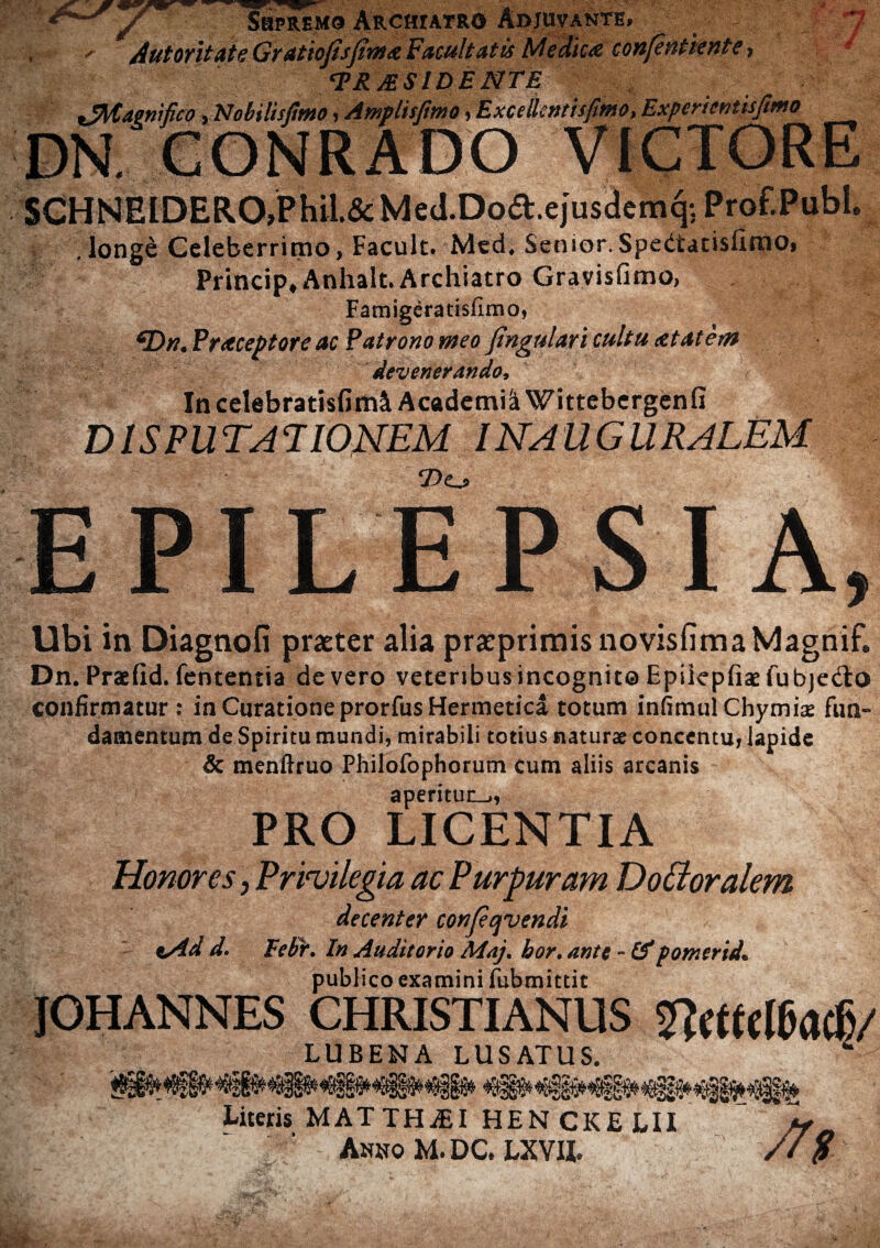 Supremo Archiatro Adjuvante» Autoritate Gratiofisfima Facultatis Medica confentiente * /PRAESIDENTE iZMagnifico yNobilisjimo, Amplisfmo ,ExceilemsfMO,Experientisfmo 7 SCHNEIDERO.Phil.&MeJ.Doft.ejusdemq; Prof.Publ. , longe Celeberrimo, Facult. Med. Senior.Spedtacisfimo* Princip, Anhalt. Archiatro Gravisfimo, Famigeratislimo, /Drt. Fraceptore ac Fatrono meo fingulari cultu at at em devenerando, Incelebratisfim^ Academi^ Wittebergenfi DISPUTATIONEM INAUGURALEM 2>o EPILEPSIA Ubi in Diagnofi praeter alia praeprimisnovisfimaMagnif. Dn. Praslid. fententia de vero veteribus incognite Epiiepfiae fubjedto confirmatur: in Curatione prorfus Hermetica totum infimulChymix fun¬ damentum de Spiritu mundi, mirabili totius naturae concentu, lapide & menftruo Philofophorum cum aliis arcanis aperituo, PRO LICENTIA Honores, Privilegia ac Purpuram Dotloralem, decenter confervendi t/id d. Febr. In Auditorio Maj. hor. ante - (f pomcrid. publico examini fubmittit JOHANNES CHRISTIANUS Ifacf)/ LUBENA LUSATUS. Literis MATTHiEI HEN CKE LII /f Anno M. DC. LXVIL //9