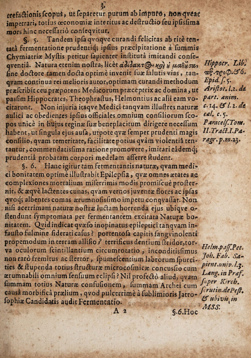 ? mppoCK Libi Epid.f 5. tfefadlomsfcopuS, uffeparetur putum ab ifltpnfd, ftcmqvgae impetrari, totius oeconomiae interitus ac deftruddo feu ipfisfima mors hinc neceffario confeqvitur. §. 5, Tandem ipra qvoqvecurandi.felicitas aferiteteri* tata fermentatione prydentiq; ipfius praecipitatione a fummis Chymiatriae Myftis petitur fapienter inftituta imitandi confe- qventia. Natura etenim noftra, licet dSiSuuqg) % ftctdxtmy fine dodore tamen doda optime invenit fuae fallitis vias, tan- qvam continua rei melioris autor^optiniam curandi methodum praeferibiteeupraepotens Medicorum praeceptrix ac domina * ut AriJlot»l.i.d& pasfim Hippocrates, Theophraftus, Helmontius ac alii eam vo- anim. citarunt. Non injuria itaqve Medici tanqvam illuftres natura c% x4* &l-hdk aulici ac obedientes ipfiusofficiales omnium confiliorumfco- €£^ c-5- pos unice in hujus reginae fuae beneplacitum dirigere neceffum E^racelfTom, habent 5 ut fingula ejus aufa, utpote qvae femper prudenti magis H-Traff.LP confilio, qvam temeritate, facilitate potius qvam vj oleati 1 ten- tantur,commendatisfima ratione promovere , imitari eademq* prudentia probatam corpori medelam afferre Audent. §. 6. Hanc igitur tam fermentantis naturae, qvam medi? ei bonitatem optime illuftrabitEpilepfia, qvae omnes aetates ac complexiones mortalium miferrimis modis promifeue profter- nit, & aeqve ladentes cunas, qvam vernos juventae flores ac ipfa$ qvoqj albentes comas aerumnofisfimo impetu conqyaffat. Non. niii acerrimam natura? noftrae ludam horrenda ejus ubiqve o? ftendunt fymptomata per fermentantem excitata Naturae bo? nitatem. Qvid indicat qvaefio inopinatus epileptici tanqvam in- faufto fulmine fideratieafus ? portentofa capitis fangvinolenti propemodum in terram allifio ? terrificus dentium Atidor5tor? , va oculorum fcintiHantium circumrotatio 9 inconditisfimus ' non raro fremitus acftertor, fpumefcentiumlabrorumfpurci- ties &ftupenda totius ftrudurae microcofmicae concusfio cum aerumnabili omnium fenfuum eclipfi ? Nil profedo aliud-* qvam fummarn totius Naturae confufionem, fummam Archei cum Job. Fab. Sa* pient .univ. /.j. Lang. in Pr<ef9 fkper Kircb. causa morbifica praelium, qvod pulcerrime a fublimioris Tatro- J^^ePeft* fophiaeCandidabis audit Fermentacio. ^ * lVMim 4 .  ' ~‘,h*