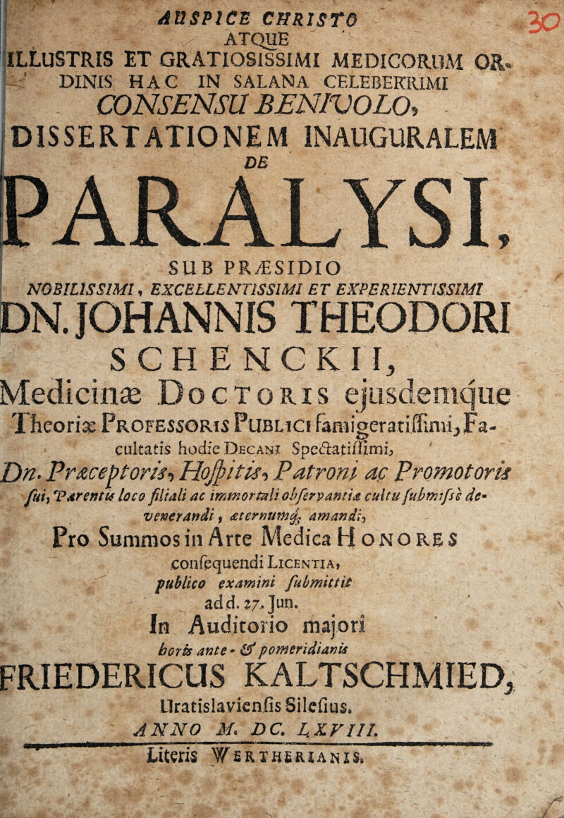 AUSPICE CHRISTO fv: -b - ATQUE ILLUSTRIS ET GRATIOSISSIMI MEDICORUM 0&. : ’ DINIS HAC IN SALANA CELEBERRIMI CONSENSU BENIVOLO, DISSERTATIONEM IN AUGURALEM DE SUB PR/ESIDIO NOBILISSIMI, EXCELLENTISSIMI ET EXPERIENTISSIMI DN. JOHANNIS THEODORI SCHENCR II, Medicinae Doctoris ejusdenique T heoria: Professoris Publici faniigcratiilimu Fa¬ cultatis hodie Decani SpeUafiffimi, E)n. Pr&ceptom-) Hojpitls, Patroni ac Promotork fui, Tarenti* loco filiali ac immortali obfery antice cultu fubmifsc de¬ venerandi i <£ternum<fi amandi^ Pro Summos in Arte Medica Honores confequendi Licentia, publico examini fubmittit add. Z7,]ua. In Auditorio majori horis ante * & p orner i di an is FRIEDERICUS KALTSCHMIED, Uratislavienfis Silefius, ANNO M. DC. L XVIII. >_ljjwubi i !!■■■ mu ■ihimiii i - ——rmniuMiii |->Tr—na limum_i_ Literis Wsrtberianis. u, 9