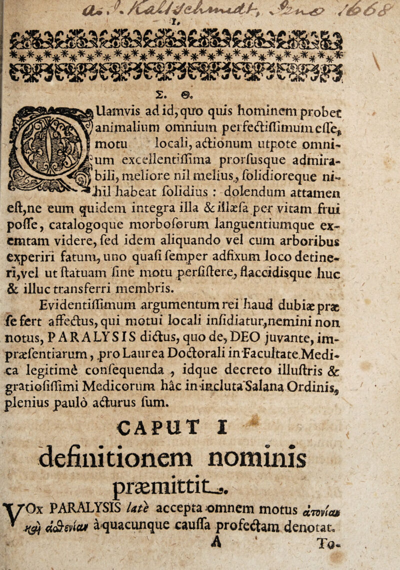 Uamvis adid,qiro quis hominem probet animalium omnium perfediflimum efief motu locali, adionum utpote omni¬ um excdlentiilima prorfusque admira¬ bili, meliore nil melius,folidioreque ni- Jiil habeat folidius : dolendum attamen eft,ne eum quidem integra illa & illaeia. per vitam frui pofle, catalogoque morboforum languentiumque ex~ emtam videre, fed idem aliquando vel cum arboribus experiri fatum, uno quafifemper adfixum loco detine¬ ri,vel ut ftatuam fine motu perfiftere, flaccidisque huc & illuc transferri membris. Evidentiffimum argumentum rei haud dubiae prae fefiert affedus, qui motui locali infidiatur,nemini non notus, PARA LYSIS didus, quo de, DEO juvante, im- praefentiarum, pro Laurea Dodorali in Facultate.Medi- ca legitimd confequenda , idque decreto illuftris & gratioliffimi Medicorum hac in inclutaSalana Ordinis9 plenius paulo adurus fum. caput i definitionem nominis praemittite. PARALYSIS Ute accepta omnem motus dmtw >&j d&ena* a quacunque caufla profedam denotat. \ ' -m *, r-y T©«