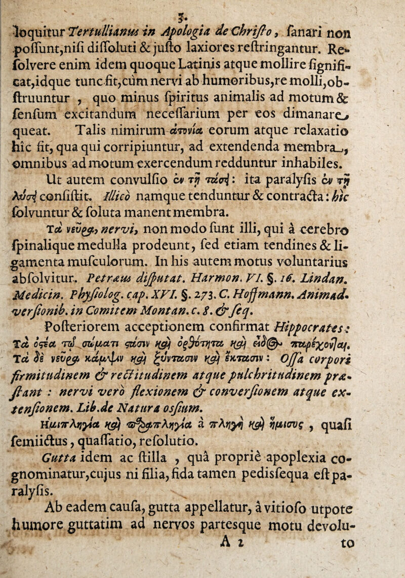 * loquitur Tertullianus in Apologia de Chriflo, fanari non poflfunt,nifi diflbluti & jufto laxiores reftringantur. Re» folvere enim idem quoque Latinis atque mollire fignifi» cat,idque tunc fit,cum nervi ab humoribus,re molli,ob- ftruuntur , quo minus fpiritus animalis ad motum & fenfum excitandum neceflarium per eos dimanaro queat. Talis nimirum dnvia eorum atque relaxatio hic fit, qua qui corripiuntur, ad extendenda membra-., omnibus ad motum exercendum redduntur inhabiles. Ut autem convulfio c* rtj : ita paralyfis ce rjj kuvi confiftit, Ilhcb namque tenduntur & contrada: hic folvuntur & foluta manent membra. Tec vevyi, nervi, non modo funt illi, qui a cerebro ipinalique medulla prodeunt, fed etiam tendines & li¬ gamenta mufculorum. In his autem motus voluntarius abfolvitur. Petram dijputat. Hannon. VI. §. iff. Lindan. Me dic in. Phyfiolog. cap. XVI. §. 273. C. Hofjmann. Animad. u/erjionih. in Comitem Montan. c. 8. drfeq. Pofteriorem acceptionem confirmat Hippocrates: Ta o<det rd odfian <&m qg) offijiym ugj mcps^ovje^. Td 3e vevgg t/gi %uvmmv rflj suramv: Ojfla corpori firmitudinem & rectitudinem atque pulchritudinem pra- Jlant : nervi vero flexionem & converjionem atque ex- tenjionem. Lih.de Natura osjium. HunrAtifla nfli a rrXriyti rifjiiovg , quafi femiidus, quaflatio, refolutio. Gutta idem ac ftilla , qua proprii apoplexia co¬ gnominatur,cujus ni filia, fida tamen pedisfequa efi: pa¬ ralyfis. Ab eadem caufa, gutta appellatur, a vitiofo utpote humore guttatim ad nervos partesque motu devolu- A 1 to