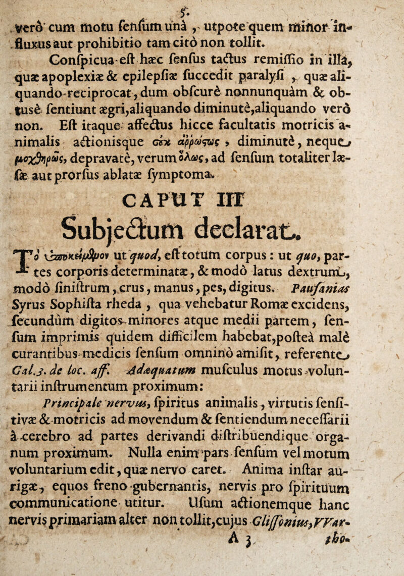 f. » Vero cum motu fenfum una , utpote quem minor in¬ fluxis aut prohibitio tam citd non tollit. / Gonfpicua eft haec fenfiis tadlus remiflio inilla, quae apoplexiae & epilepfiae fuccedit paralyfi r quae ali¬ quando-reciprocat, dum obfcur£nonnunquam & ob¬ tuse fentiunt agri,aliquando diminuti,aliquando verd non. Eft itaque aflfe&us hicce facultatis motricis a« nimalis: a&ionisque cex dpp®<&( , diminuti, nequo P«X%pw> depravate, verum oA«c, ad fenfum totaliterlae- fe aut prorlus ablatae fymptomav To \sBmxdjj8pov ut quod, eft totum corpus: ut quo, par¬ tes corporis determinatae ,& modo latus dextrumu, modo finiftrum, crus, manus, pes, digitus. Paufanias Syrus Sophifta rheda , qua vehebatur Romae excidens, fecundum digitos-minores atque medii partem, fen¬ fum imprimis quidem difficilem habebat,poftea mal£ curantibus medicis fenfum omnino amifit, referento CaLs.de loc. aff. Adaquatum mufculus motus volun¬ tarii inftrumentum proximum: Principale nervus, ipiritus animalis, virtutis fenfi- tivae & motricis ad movendum & fentiendum neceffarii a-cerebro ad partes derivandi diftribuendique orga¬ num proximum. Nulla enim pars fenfum vel motum voluntarium edit, quae nervo caret. Anima inftar au¬ rigae, equos freno gubernantis, nervis pro fpirituum communicatione utitur. Ufum a&ionemque hanc nervis primariam alter non tollit,cujus GliffmmtfT^r-