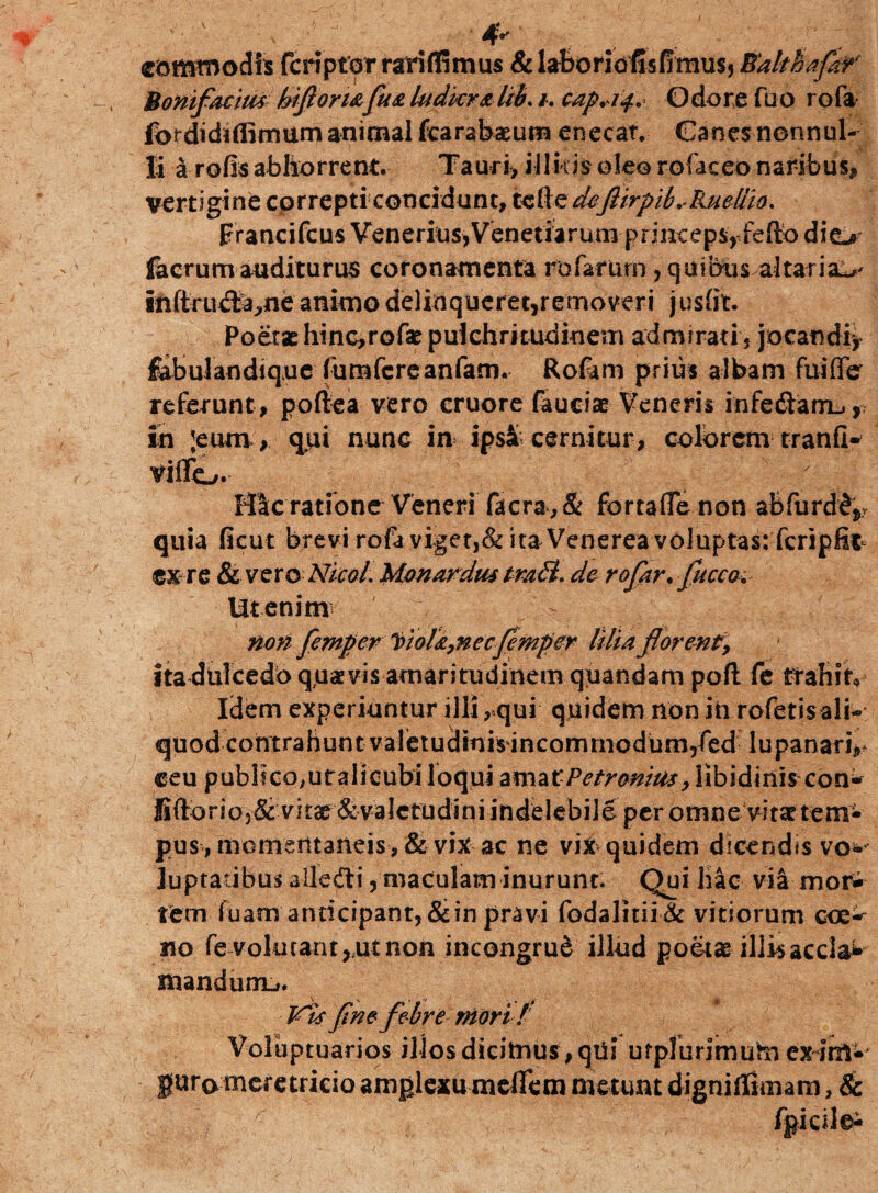 ' v Ai' 4* commodis fcriptor rari ffi mus & laboriofisfimus, Ealthafkr Bonifaciits hi fi oriafu& ludicr&lib. i. cap+tty Odore fuo rofa fordidiffimiim animal fcarabaeum enecat. Canes nonnul¬ li a rufis abhorrent. Tauri, illitisoleorofaceonaribusii vertigine correpti concidunt, tcfte deftirpibRueliio. prancifcus Venerius* Venetfarum-printepfyfeftb di fecrum auditurus coronamenta rofarurn, quibus altaria^ inftrudJa,ne animo delinqueret,removeri j usfit. Poetaehtnc,rofae pulchritudinem admirati, jocandi* fabulandique fumfcreanfam. Rofam prius albam fuiffe referunt , poftea vero cruore fauciae Veneris infeftarrL., in ;eum, qiii nunc in ipsi cernitur, colorem tranfi* viflo. Hic ratione Veneri facra, & fortaflenon abfurd^v quia ficut brevi rofa viget,& ita Venerea voluptas: fcripfit ex re Se vero Nico/. Monardm traU. de rofiar. fucco. Ut enim non femper ioU,necJemper lilia florent, ita dtilcedb q,u*vis amaritudinem quandam poft fe trahito Idem experiuntur illi , qui quidem non in rofetisali- quod contrahunt valetudmirincomrnodum,fed lupanari^ ceu publico,utalicubi loqui amatPetronius, libidinis con* fiftbrioj& vk& & valetudini indelebile per omne vitae tem¬ pus, momentaneis, &vixac ne viti« quidem dicendis vo* luptatibusalledfr*,maculam inurunt. Qui hac via mori tem fuam anticipant,&in pravi fodalitiidc vitiorum coe- aio fe volutant,,ut non incongrud illud poetae illis accla* mandurrij. Vts fine febre niori / Voluptuarios illos dicimus,qui urplurimuhi exim* guro meretricio amplexu melfetn metunt digniffimam, & fgicilei
