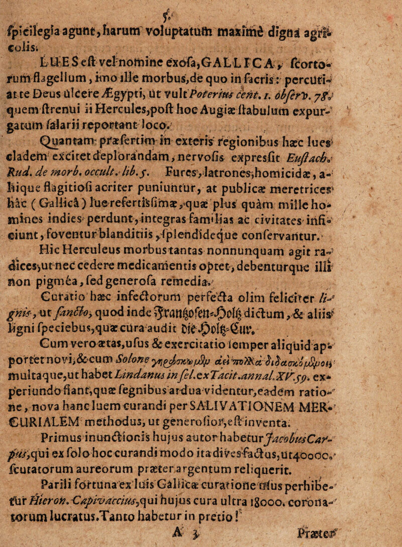 fpicifegla agunt,iaruttf voluptatum maximi coli-Si tU E S eft velnorbine exofa,GALL F C A y fcorto* tum flagellum, imo ille morbus,de quo in facris: percutit at te Deus ulcere afigypti, titfuliPofer/m cetit.i. dbferV. jf j quem ftrenui ii Hercules,poft hoe Augiae llabulutn expur- gatUin falarii reportant locq.; Quantam prxfkttimin exteri# regionibus hscc lue# cladem1 exciret deplorandam, nervofk expresfit Eufiach* Rud. de morb, occuU, hb.f, Furcsylatrones,homicidae, a-' lique flagitiofi acriter puniumdr, at publicae meretricem lac (Gallici) luereferdlsfimae,quae plus quim milleho* mines indies perdunt, integras familias ac civitates ixif® ciunt, foventur blanditiis yfpiehdideque confervantur. Hic Herculeus morbustantas nonnunquam agit ra«*- dkes*,ut neC cedere medicamentis optet > debenturque illi non pigmea, fed generofa remedia» Gotatio hasc infediorum petfe&a olim feliciter //> gm.mfmBoy quod inde ^ratt^ofen^olididum, & alii# Igni fpeciebu$,quatcUra audit fckJ£oI^(EutV Cum vero aetas,ufus & exercitatio iemper aliquid ap- porternovi>&cum Mom d^7rmoi^dmtbf£po^ muitaque,ut habet LindanminfeLe* Jacit.annaiex* peri undo fiant,qus fegnibusard u a videntur,e adem ratio- ne, nova hanc luem curandi per SALIVATIONEMMER* CURIALEM methodus, ut generoinventa* Primus inundiorJs hujus autorhabeturjmvbmCaf- fm, qui ex folohoc curandi modo i t a da ve sfa &u s > u tybo cc,* ftutatorum aureorum praeter argentum reliquerit. Pa r il i for t u a aexl ui sG a I iic a: cu ratione !t! u s p e r hi Be - UtixHieroiv. C^i/^rr/^qui hujus cura ultra igooo. coroila^ torum lucratus.Tanto habetur in pretio f digni agi®*-