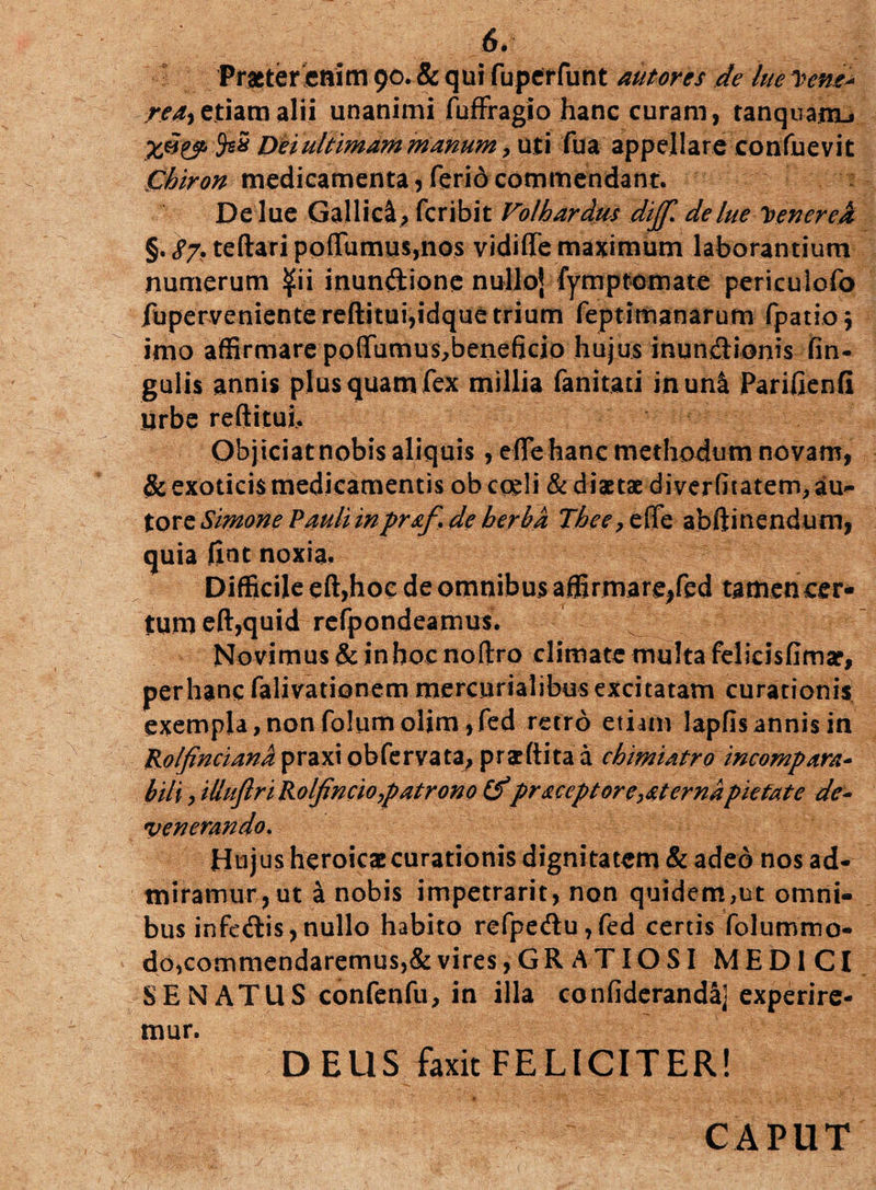 Praeter enim 90. & qui fuper funt aut ores de lue 1iene* rea> etiam alii unanimi fuffragio hanc curam, tanquinu SsS Dei ultimam manum, uti fua appellare confuevit Chiron medicamenta?feridcommendant. De lue Gallici feribit Volhardm dijf. delue Tvenerejt §. 87* teftari po(Tumus,nos vidiffe maximum laborantium numerum ^ii inun&ione nulloj fymptomate periculofo fupervenientereftitui,idque trium feptimanarum fpatioj imo affirmare po(Tumus,beneficio hujus inundionis lin¬ gulis annis plus quam fex millia fanitati inun& Parifienfi urbe reftituj. Objiciat nobis aliquis, e (Te hanc methodum novam, & exoticis medicamentis ob coeli & diaetae diverfitatem, au- tore Simone Pauli inpraf.de herba Thee,ette abftinendum, quia fiat noxia. Difficile eft,hoc de omnibus affirmare,fed tamen cer¬ tum eft,quid refpondeamus. Novimus & in hoc noftro climate multa felicisfimar, per hanc falivationem mercurialibus excitatam curationis exempla,non folumolim ,fed retro etiam lapfisannis in Rolfinciand praxi obfervata, praeftita a chimiatro incompara- bili, UluftriRolfincio,patrono (fpraceptor externa pietate de¬ venerando. Hujus heroicae curationis digni tatem & adeo nos ad¬ miramur, ut a nobis impetrarit, non quidem,ut omni¬ bus infedis,nullo habito refpedu,fed certis folummo- do,commendaremus,& vires, G R A TIO SI MEDICI SENATUS confenfu, in illa confiderandaj experire¬ mur. DEUS faxit FELICITER! CAPUT