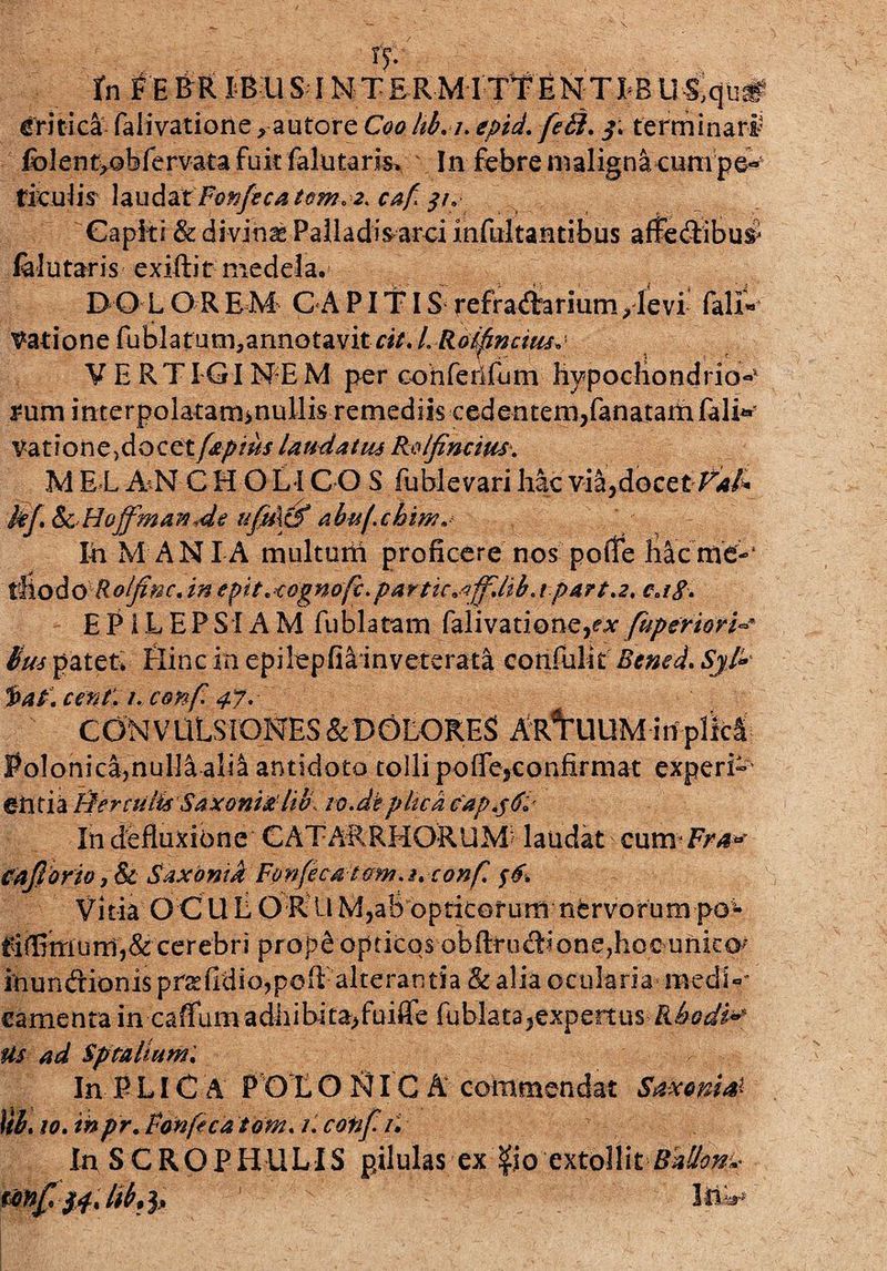 - : . . I?-' ■ - , - fn FEBRIBUS IMTERMITYENTIBUS,qii# critica- falivationeau tore C00 hb.i. epid. feti, terminari fblentyobfervata fuk falutaris» In febre maligni cum pe¬ riculis laudax Fonfeca tem.2. caf $1. Capiti & di vinas Palladis arci mfultantibus affectibus* falutaris exiftit medela. DOLOREM CAPIT IS refraftarium, levi falx- datione fubla tum,annotavit cit. L Rolfinciiu. V E RTIGIN*E M per cohfeilfum hypochondrio-* *um interpolatam>nullis remediis cedentem,fanatamfali^ Vat!*one)docet [aptus laudatus Rolfimius. M E L A^N C H O Li C O S fublevari hac via,docet F*/* kf & Hoffman de ufu\& abu/.chm* Xh MANIA multuni proficere nos poffe hac me-‘ tilQ&O Roljinc. in epit.cognofc.partic^fflllib.i part.2. c» 1$. EPILEPSIAM fublatam falivatione,^ fuperiori Bus patet» Hinc in epilepfiainveterata confulit Bened. Sjl» faf cent. /. conf 47. CONVULSIONES &D6LORES ARCUUM in plfcl Polonica,nulla aM antidoto tolli poffe,confirmat experi¬ entia fler culis Saxoni Jtlib to.dk plica capjfc Xn defluxione GATARRMORUM laudat cum ^a' caJloriojSc Saxontd Fonfecatom.s. conf. $6. Vitia O C U L O R U M,ab opticorum nervorum po*- ^i(Etriurnj& cerebri prop^ opticos obftrud:ione7hoc unicos inun&ionis praefidiojpoft alterantia & alia ocularia medi¬ camenta in caffumadhibita,fuiffe fublats,expertus-Rhodi* Us ad Sptaliuw. In P LIC A POL O NIC A commendat Saxonis UL10. inpr. fonfeca 'tom. /. cotif. /. In SCROPHULIS pilulas ex $0 extollit Bdllon^