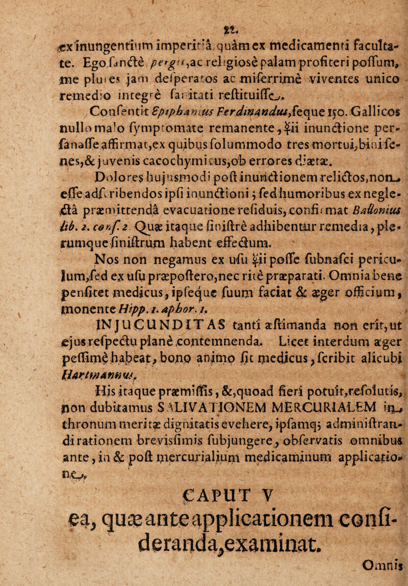 ff. - V- inungentium imperita quam ex medicamenti faculta¬ te. Ego fa n de pergtt&z reiigiose palam profiteri polium, me pl-ures. jam defperatos ac miferrime viventes unico remedio integre fai itati reftituifio. Confentit Fptpbmms Fer dm 4 ndui$z que 150. Gallicos nullo malo fympromate remanente r$ii inunctione per- fanaffie affirmat,ex quibus folummodo tres mort ui, bini fe* nes,& juvenis cacochymkus,ob errores diaetae* Dolores hujusmodi poft inuridionem relidos,non-» ejQfe.adfl ribendos ipfi inundioni \ fedhumoribus ex negle¬ cta praemittendi evacuationerefiduis, confirmat BaUomus kb. cenfz Quae itaque finiftr£ adhibentur remedia, ple* rumque finiftrum habent effedum. Nos non negamus ex ufu pofife fubnafci pericu- lum/ed ex ufu pr2epoftero,nec rite praeparati. Omnia bene penfitet medicus.,ipfeque fuum faciat & aeger officium » monente Wpp. /. afbor. /. IN JUCUNDITAS tanti afiimanda non erit,ut ejusrefpectuplan£ contemnenda.. Licet interdum aeger peffimehajpeat, bono animo fit medicus , fcribit alicubi IbWtWAfMW? His itaque praemifi!s,&,quoad fieri potuit,refolutis, non dubitamus SALIVATIONEM MERCURIALEM k t * thronum meri tas dignitatis evehere, ipfamq, admmidrari¬ di rationem brevisiimis fubjungere, obfervatis omnibus ante,in & poft niercurialium medicaminum applicatio» no, * ,;'W 'i j CAPUT V Omnis