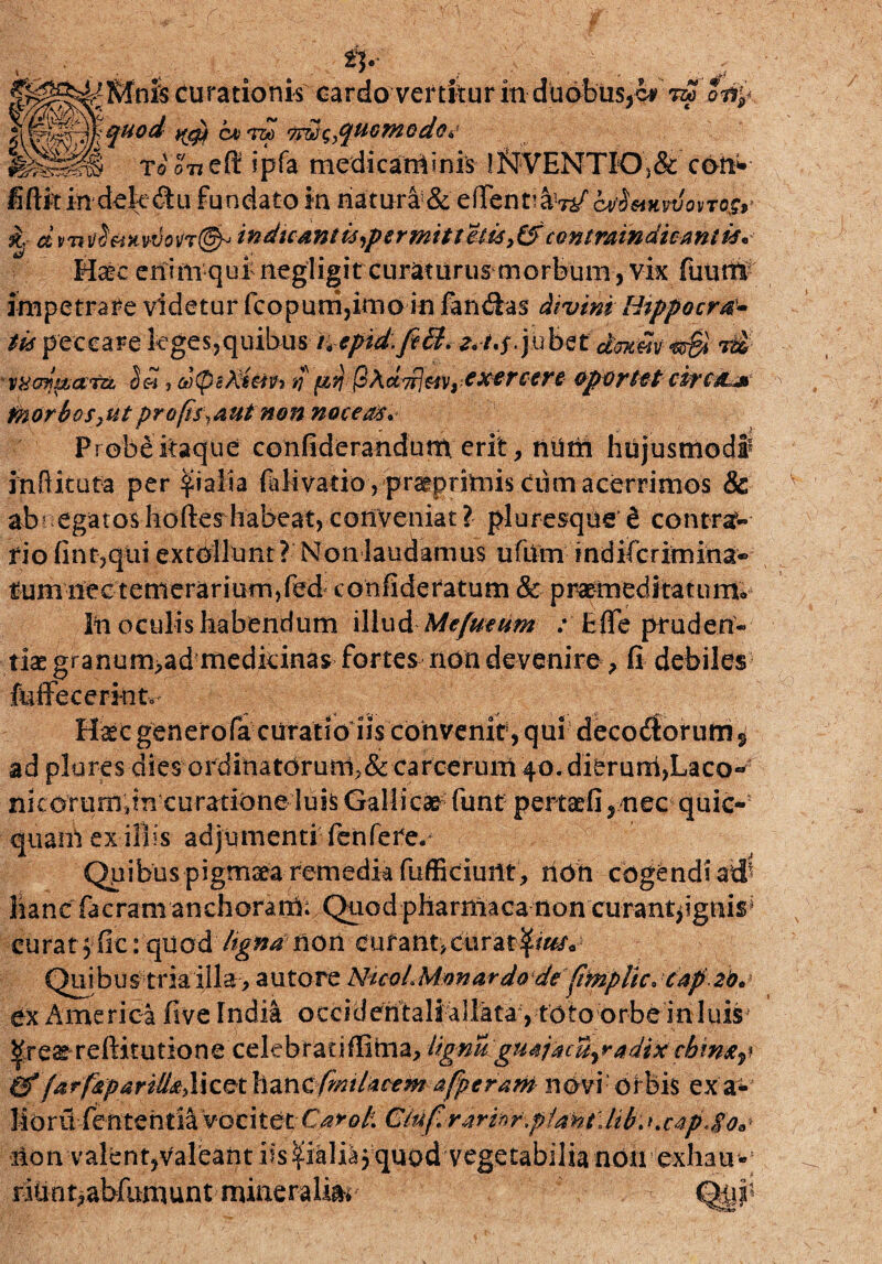 ty curationis cardo vertitur in dudbus,cr otil- fxd/yfc /,a\< * < - * quod t^gy Au wo lydi^yquomodo^ Ipltlll To ori eft ipfa medicaminis !^IVENTIO)& coh* fidit in dek <Su fundato in natura^ eiTentiaW cv'^hvvovtc^ dvntf$&Hv-i}on&> indicantis )permitt<kss,& coniramdicmtis* Haec eriim qui negligit curaturus morbum , vix fiunt# impetrate videtur fcopum,kno in fandias divini Htppocrd- tis peccare leges,quibus K epid,fi&. z* t,$. jubet drntm<®& xxm&arvL 5«, dtpckum ij' jSAebfj&v,■ exercere oportet circa* fyiorbos,utpro(is\aut non noceas. Probe itaque cenfiderandum erit, num hujusmodi inftituta per pialia ftfivatio, praeprimis Cum acerrimos & ab' egatosliofterhabeat,conveniat? pluresque e contra?- fio fint,qiii extollunt? Non laudamus ufum in difcrim in a« rum nec temerarium,fed confideratum & praemeditatum^ Iti oculis habendum illud Mefueum : Ede pruden¬ tiae granum>ad medicinas fortes non devenire, fi debiles fuffecerinto Haec generofa curatioiis convenit, qui decoitorum $ ad plures dies orditiatoruni.&carcerum 40. dieruni,Laco- nkorum jn curatione luis Gallicae funt pertaefi, nec quic-5 quatit ex iliis adjumenti fenfere. Quibuspigmaea remedia fufficiuitt, hOn cogendi atf liant facramanchorani; Quod pharmaca non curantpgnis1 curat ;;fic: quod Itgna non cufant>cur’ar$tt&v Quibus tria illa, autore NtcoL Monardo deftmplic* cap 20* ex America five India occidentali allata, toto orbe inluis* ^re^reditutione celebratiffima, Ugnu gmjacu^adix cbim^ farfapariUaX\^\iZXiCfrmUcem afperurH nbvi’ Orbis ex a- MorU fentehda vocitet GkfirarihrpiMt^ Kc4p4'os iton valent,valeant iis paliaj quod vegetabilia non exhati- ridnt,abfumunt mineralia Qyi'